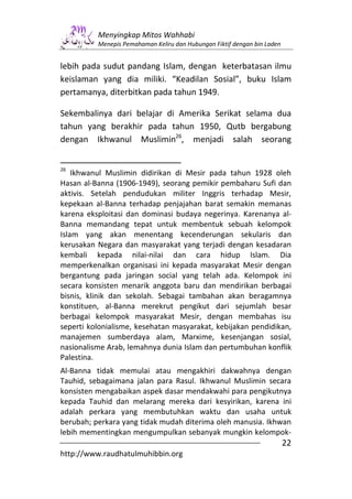 Menyingkap Mitos Wahhabi
          Menepis Pemahaman Keliru dan Hubungan Fiktif dengan bin Laden


lebih pada sudut pandang Islam, dengan keterbatasan ilmu
keislaman yang dia miliki. “Keadilan Sosial”, buku Islam
pertamanya, diterbitkan pada tahun 1949.

Sekembalinya dari belajar di Amerika Serikat selama dua
tahun yang berakhir pada tahun 1950, Qutb bergabung
dengan Ikhwanul Muslimin26, menjadi salah seorang


26
    Ikhwanul Muslimin didirikan di Mesir pada tahun 1928 oleh
Hasan al-Banna (1906-1949), seorang pemikir pembaharu Sufi dan
aktivis. Setelah pendudukan militer Inggris terhadap Mesir,
kepekaan al-Banna terhadap penjajahan barat semakin memanas
karena eksploitasi dan dominasi budaya negerinya. Karenanya al-
Banna memandang tepat untuk membentuk sebuah kelompok
Islam yang akan menentang kecenderungan sekularis dan
kerusakan Negara dan masyarakat yang terjadi dengan kesadaran
kembali kepada nilai-nilai dan cara hidup Islam. Dia
memperkenalkan organisasi ini kepada masyarakat Mesir dengan
bergantung pada jaringan social yang telah ada. Kelompok ini
secara konsisten menarik anggota baru dan mendirikan berbagai
bisnis, klinik dan sekolah. Sebagai tambahan akan beragamnya
konstituen, al-Banna merekrut pengikut dari sejumlah besar
berbagai kelompok masyarakat Mesir, dengan membahas isu
seperti kolonialisme, kesehatan masyarakat, kebijakan pendidikan,
manajemen sumberdaya alam, Marxime, kesenjangan sosial,
nasionalisme Arab, lemahnya dunia Islam dan pertumbuhan konflik
Palestina.
Al-Banna tidak memulai atau mengakhiri dakwahnya dengan
Tauhid, sebagaimana jalan para Rasul. Ikhwanul Muslimin secara
konsisten mengabaikan aspek dasar mendakwahi para pengikutnya
kepada Tauhid dan melarang mereka dari kesyirikan, karena ini
adalah perkara yang membutuhkan waktu dan usaha untuk
berubah; perkara yang tidak mudah diterima oleh manusia. Ikhwan
lebih mementingkan mengumpulkan sebanyak mungkin kelompok-
                                                                          22
http://www.raudhatulmuhibbin.org
 