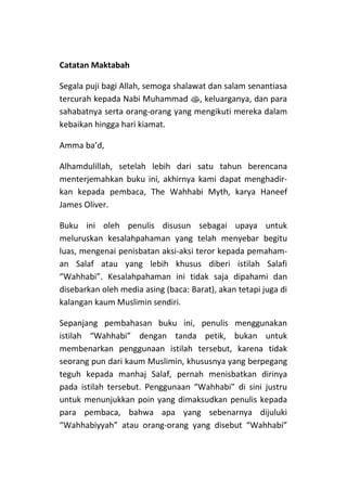 Catatan Maktabah

Segala puji bagi Allah, semoga shalawat dan salam senantiasa
tercurah kepada Nabi Muhammad s, keluarganya, dan para
sahabatnya serta orang-orang yang mengikuti mereka dalam
kebaikan hingga hari kiamat.

Amma ba’d,

Alhamdulillah, setelah lebih dari satu tahun berencana
menterjemahkan buku ini, akhirnya kami dapat menghadir-
kan kepada pembaca, The Wahhabi Myth, karya Haneef
James Oliver.

Buku ini oleh penulis disusun sebagai upaya untuk
meluruskan kesalahpahaman yang telah menyebar begitu
luas, mengenai penisbatan aksi-aksi teror kepada pemaham-
an Salaf atau yang lebih khusus diberi istilah Salafi
“Wahhabi”. Kesalahpahaman ini tidak saja dipahami dan
disebarkan oleh media asing (baca: Barat), akan tetapi juga di
kalangan kaum Muslimin sendiri.

Sepanjang pembahasan buku ini, penulis menggunakan
istilah “Wahhabi” dengan tanda petik, bukan untuk
membenarkan penggunaan istilah tersebut, karena tidak
seorang pun dari kaum Muslimin, khususnya yang berpegang
teguh kepada manhaj Salaf, pernah menisbatkan dirinya
pada istilah tersebut. Penggunaan “Wahhabi” di sini justru
untuk menunjukkan poin yang dimaksudkan penulis kepada
para pembaca, bahwa apa yang sebenarnya dijuluki
“Wahhabiyyah” atau orang-orang yang disebut “Wahhabi”
 