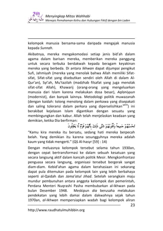 Menyingkap Mitos Wahhabi
          Menepis Pemahaman Keliru dan Hubungan Fiktif dengan bin Laden




kelompok manusia bersama-sama daripada mengajak manusia
kepada Sunnah.
Akibatnya, mereka mengakomodasi setiap jenis bid’ah dalam
agama dalam barisan mereka, memberikan mereka panggung
untuk secara terbuka berdakwah kepada beragam keyakinan
mereka yang berbeda. Di antara Ikhwan dapat dijumpai pengikut
Sufi, Jahmiyah (mereka yang menolak bahwa Allah memiliki Sifat-
sifat, Sifat-sifat yang disebutkan sendiri oleh Allah di dalam Al-
Qur’an), Syi’ah, Mu’tazilah (madzhab filsafat yang juga menolak
sifat-sifat Allah), Khawarij (orang-orang yang mengeluarkan
manusia dari Islam karena melakukan dosa besar), Aqlaniyyun
(modernist), dan banyak lainnya. Metodologi politik muwazanah
(dengan kaidah: tolong menolong dalam perkawa yang disepakati
                                                           -pent
dan saling toleransi dalam perkara yang diperselisihkan ) ini
berakibat kejelasan Islam digantikan dengan sesuatu yang
membingungkan dan kabur. Allah telah menjelaskan keadaan yang
demikian, ketika Dia berfirman:


“Kamu kira mereka itu bersatu, sedang hati mereka berpecah
belah. Yang demikian itu karena sesungguhnya mereka adalah
kaum yang tidak mengerti.” (QS Al-hasyr [59] : 14)
Dengan meluasnya kelompok tersebut selama tahun 1930an,
dengan cepat bertransformasi ke dalam sebuah kesatuan yang
secara langsung aktif dalam kancah politik Mesir. Mengkonfrontasi
penguasa secara langsung, organisasi tersebut bergerak sangat
diam-diam. Kebid’ahan agama dalam kerahasiaan ini sekarang
dapat pula ditemukan pada kelompok lain yang lebih berbahaya
seperti al-Qaidah dan Jama’atul Jihad. Setelah serangkain maju
mundur pembunuhan antara anggota kelompok dan pemerintah,
Perdana Menteri Nuqrashi Pasha membubarkan al-Ikhwan pada
bulan Desember 1948.        Meskipun dia berusaha melakukan
pendekatan yang lebih damai dalam dakwahnya sejak tahun
1970an, al-Ikhwan mempersiapkan wadah bagi kelompok aliran
                                                                          23
http://www.raudhatulmuhibbin.org
 