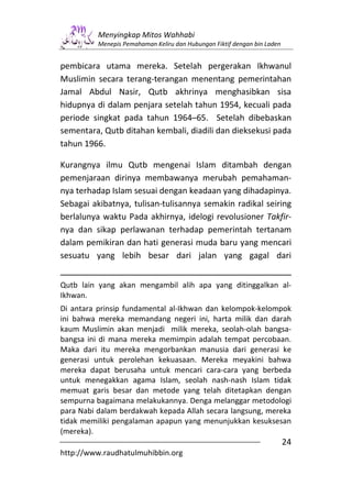 Menyingkap Mitos Wahhabi
          Menepis Pemahaman Keliru dan Hubungan Fiktif dengan bin Laden


pembicara utama mereka. Setelah pergerakan Ikhwanul
Muslimin secara terang-terangan menentang pemerintahan
Jamal Abdul Nasir, Qutb akhrinya menghasibkan sisa
hidupnya di dalam penjara setelah tahun 1954, kecuali pada
periode singkat pada tahun 1964–65. Setelah dibebaskan
sementara, Qutb ditahan kembali, diadili dan dieksekusi pada
tahun 1966.

Kurangnya ilmu Qutb mengenai Islam ditambah dengan
pemenjaraan dirinya membawanya merubah pemahaman-
nya terhadap Islam sesuai dengan keadaan yang dihadapinya.
Sebagai akibatnya, tulisan-tulisannya semakin radikal seiring
berlalunya waktu Pada akhirnya, idelogi revolusioner Takfir-
nya dan sikap perlawanan terhadap pemerintah tertanam
dalam pemikiran dan hati generasi muda baru yang mencari
sesuatu yang lebih besar dari jalan yang gagal dari


Qutb lain yang akan mengambil alih apa yang ditinggalkan al-
Ikhwan.
Di antara prinsip fundamental al-Ikhwan dan kelompok-kelompok
ini bahwa mereka memandang negeri ini, harta milik dan darah
kaum Muslimin akan menjadi milik mereka, seolah-olah bangsa-
bangsa ini di mana mereka memimpin adalah tempat percobaan.
Maka dari itu mereka mengorbankan manusia dari generasi ke
generasi untuk perolehan kekuasaan. Mereka meyakini bahwa
mereka dapat berusaha untuk mencari cara-cara yang berbeda
untuk menegakkan agama Islam, seolah nash-nash Islam tidak
memuat garis besar dan metode yang telah ditetapkan dengan
sempurna bagaimana melakukannya. Denga melanggar metodologi
para Nabi dalam berdakwah kepada Allah secara langsung, mereka
tidak memiliki pengalaman apapun yang menunjukkan kesuksesan
(mereka).
                                                                          24
http://www.raudhatulmuhibbin.org
 