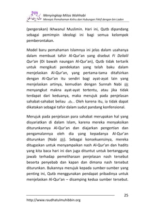 Menyingkap Mitos Wahhabi
         Menepis Pemahaman Keliru dan Hubungan Fiktif dengan bin Laden


(pergerakan) Ikhwanul Muslimin. Hari ini, Qutb dipandang
sebagai pemimpin ideologi ini bagi semua kelompok
pemberontakan.

Model baru pemahaman Islamnya ini jelas dalam usahanya
dalam membuat tafsir Al-Qur’an yang disebut Fi Dzilalil
Qur’an (Di bawah naungan Al-Qur’an), Qutb tidak tertarik
untuk mengikuti pendekatan yang telah baku dalam
menjelaskan Al-Qur’an, yang pertama-tama ditafsirkan
dengan Al-Qur’an itu sendiri bagi ayat-ayat lain yang
menjelaskan artinya, kemudian dengan Sunnah Nabi n
menyangkut makna ayat-ayat tertentu, atau jika tidak
terdapat dari keduanya, maka merujuk pada penjelasan
sahabat-sahabat beliau g. Oleh karena itu, ia tidak dapat
dikatakan sebagai tafsir dalam sudut pandang konfensional.

Merujuk pada penjelasan para sahabat merupakan hal yang
disyariatkan di dalam Islam, karena mereka menyaksikan
diturunkannya Al-Qur’an dan diajarkan pengertian dan
pengamalannya oleh dia yang kepadanya Al-Qur’an
diturunkan (Nabi n). Sebagai konsekuensinya, mereka
ditugaskan untuk menyampaikan nash Al-Qur’an dan hadits
yang kita baca hari ini dan juga dituntut untuk bertanggung
jawab terhadap pemeliharaan penjelasan nash tersebut
beserta penyebab dan kapan dan dimana nash tersebut
diturunkan. Bukannya merujuk kepada sumber-sumber yang
penting ini, Qutb menggunakan pendapat pribadinya untuk
menjelaskan Al-Qur’an – disamping kedua sumber tersebut.


                                                                         25
http://www.raudhatulmuhibbin.org
 