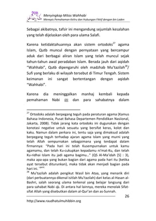 Menyingkap Mitos Wahhabi
           Menepis Pemahaman Keliru dan Hubungan Fiktif dengan bin Laden


Sebagai akibatnya, tafsir ini mengandung sejumlah kesalahan
yang telah dijelaskan oleh para ulama Salafi.

Karena ketidaktahuannya akan sistem ortodoks27 agama
Islam, Qutb muncul dengan pernyataan yang bercampur
aduk dari berbagai aliran Islam yang telah muncul sejak
tahun-tahun awal peradaban Islam. Berada jauh dari aqidah
“Wahhabi”, Qutb dipengaruhi oleh madzhab Mu’tazilah28/
Sufi yang berlaku di wilayah tersebut di Timur Tengah. Sistem
keimanan ini sangat bertentangan dengan aqidah
“Wahhabi”.

Karena dia meninggalkan manhaj kembali kepada
pemahaman Nabi n dan para sahabatnya dalam


27
   Ortodoks adalah berpegang teguh pada peraturan agama (Kamus
Bahasa Indonesia, Pusat Bahasa Departemen Pendidikan Nasiional,
Jakarta, 2008). Tidak jarang kata ortodoks ini dugunakan dengan
konotasi negative untuk sesuatu yang bersifat keras, kolot dan
kaku. Namun dalam perkara ini, tentu saja yang dimaksud adalah
berpegang teguh terhadap ajaran agama Islam yang murni yang
telah Allah sempurnakan sebagaimana yang terdapat dalam
firmannya: “Pada hari ini telah Kusempurnakan untuk kamu
agamamu, dan telah Ku-cukupkan kepadamu ni'mat-Ku, dan telah
Ku-ridhai Islam itu jadi agama bagimu…” (QS Al-Ma’idah [5] : 3),
maka apa-apa yang bukan bagian dari agama pada hari itu (ketika
ayat tersebut diturunkan), maka tidak akan menjadi bagian pada
          –pent.
hari ini.
28
   Mu’tazilah adalah pengikut Wasil bin Ataa, yang menarik diri
(dari perbuatannya dikenal isitlah Mu’tazilah) dari kelas al-Hasan al-
Bashri, salah seorang ulama terkenal yang belajar langsung dari
para sahabat Nabi s. Di antara hal lainnya, mereka menolak Sifat-
sifat Allah yang disebutkan dalam al-Qur’an dan as-Sunnah.
                                                                           26
http://www.raudhatulmuhibbin.org
 