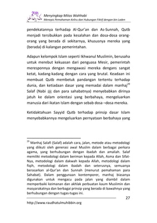 Menyingkap Mitos Wahhabi
          Menepis Pemahaman Keliru dan Hubungan Fiktif dengan bin Laden


pendekatannya terhadap Al-Qur’an dan As-Sunnah, Qutb
menjadi tersibukkan pada kesalahan dan dosa-dosa orang-
orang yang berada di sekitarnya, khususnya mereka yang
(berada) di kalangan pemerintahan.

Adapun kelompok Islam seperti Ikhwanul Muslimin, berusaha
untuk merebut kekuasan dari penguasa Mesir, pemerintah
meresponnya dengan mengawasi mereka dengans sangat
ketat, kadang-kadang dengan cara yang brutal. Keadaan ini
membuat Qutb membetuk pandangan tertentu terhadap
dunia, dan ketiadaan dasar yang memadai dalam manhaj29
Salaf (Nabi n dan para sahabatnya) menyebabkan dirinya
jatuh ke dalam orientasi yang berbahaya, mengeluarkan
manusia dari ikatan Islam dengan sebab dosa –dosa mereka.

Ketidaktahuan Sayyid Qutb terhadap prinsip dasar Islam
menyebabkannya mengeluarkan pernyataan berbahaya yang




29
   Manhaj Salafi (Salaf) adalah cara, jalan, metode atau metodologi
yang diikuti oleh generasi awal Muslim dalam berbagai perkara
agama, yang berhubungan dengan ibadah dan amaliah. Salaf
memiliki metodologi dalam beriman kepada Allah, Asma dan Sifat-
Nya, metodologi dalam dakwah kepada Allah, metodologi dalam
fiqih, metodologi dalam ibadah dan seterusnya, semuanya
berasarkan al-Qur’an dan Sunnah (menurut pemahaman para
Sahabat). Dalam penggunaan kontemporer, manhaj biasanya
digunakan untuk mengacu pada jalan yang diambil dalam
memperbaiki keimanan dan akhlak perbuatan kaum Muslimin dan
masyarakatnya dan berbagai prinsip yang berada di bawahnya yang
berhubungan dengan tugas-tugas ini.
                                                                          27
http://www.raudhatulmuhibbin.org
 