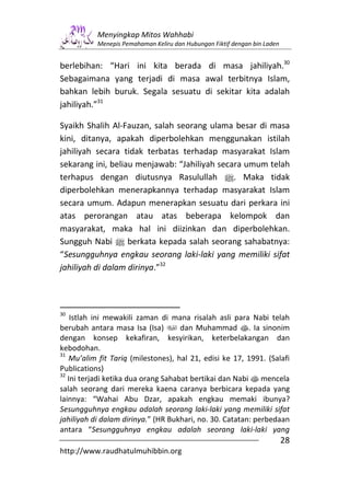 Menyingkap Mitos Wahhabi
           Menepis Pemahaman Keliru dan Hubungan Fiktif dengan bin Laden


berlebihan: “Hari ini kita berada di masa jahiliyah.30
Sebagaimana yang terjadi di masa awal terbitnya Islam,
bahkan lebih buruk. Segala sesuatu di sekitar kita adalah
jahiliyah.”31

Syaikh Shalih Al-Fauzan, salah seorang ulama besar di masa
kini, ditanya, apakah diperbolehkan menggunakan istilah
jahiliyah secara tidak terbatas terhadap masyarakat Islam
sekarang ini, beliau menjawab: “Jahiliyah secara umum telah
terhapus dengan diutusnya Rasulullah n. Maka tidak
diperbolehkan menerapkannya terhadap masyarakat Islam
secara umum. Adapun menerapkan sesuatu dari perkara ini
atas perorangan atau atas beberapa kelompok dan
masyarakat, maka hal ini diizinkan dan diperbolehkan.
Sungguh Nabi n berkata kepada salah seorang sahabatnya:
“Sesungguhnya engkau seorang laki-laki yang memiliki sifat
jahiliyah di dalam dirinya.”32



30
    Istlah ini mewakili zaman di mana risalah asli para Nabi telah
berubah antara masa Isa (Isa)        dan Muhammad s. Ia sinonim
dengan konsep kekafiran, kesyirikan, keterbelakangan dan
kebodohan.
31
   Mu’alim fit Tariq (milestones), hal 21, edisi ke 17, 1991. (Salafi
Publications)
32
   Ini terjadi ketika dua orang Sahabat bertikai dan Nabi s mencela
salah seorang dari mereka kaena caranya berbicara kepada yang
lainnya: “Wahai Abu Dzar, apakah engkau memaki ibunya?
Sesungguhnya engkau adalah seorang laki-laki yang memiliki sifat
jahiliyah di dalam dirinya.” (HR Bukhari, no. 30. Catatan: perbedaan
antara “Sesungguhnya engkau adalah seorang laki-laki yang
                                                                           28
http://www.raudhatulmuhibbin.org
 