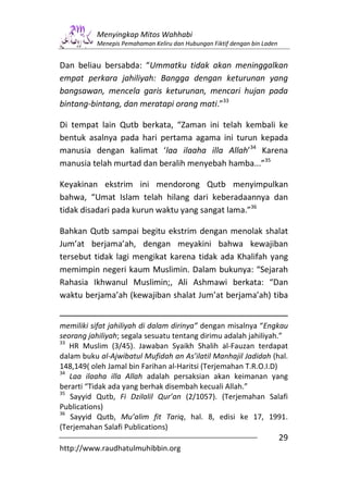 Menyingkap Mitos Wahhabi
          Menepis Pemahaman Keliru dan Hubungan Fiktif dengan bin Laden


Dan beliau bersabda: “Ummatku tidak akan meninggalkan
empat perkara jahiliyah: Bangga dengan keturunan yang
bangsawan, mencela garis keturunan, mencari hujan pada
bintang-bintang, dan meratapi orang mati.”33

Di tempat lain Qutb berkata, “Zaman ini telah kembali ke
bentuk asalnya pada hari pertama agama ini turun kepada
manusia dengan kalimat ‘laa ilaaha illa Allah’34 Karena
manusia telah murtad dan beralih menyebah hamba...”35

Keyakinan ekstrim ini mendorong Qutb menyimpulkan
bahwa, “Umat Islam telah hilang dari keberadaannya dan
tidak disadari pada kurun waktu yang sangat lama.”36

Bahkan Qutb sampai begitu ekstrim dengan menolak shalat
Jum’at berjama’ah, dengan meyakini bahwa kewajiban
tersebut tidak lagi mengikat karena tidak ada Khalifah yang
memimpin negeri kaum Muslimin. Dalam bukunya: “Sejarah
Rahasia Ikhwanul Muslimin;, Ali Ashmawi berkata: “Dan
waktu berjama’ah (kewajiban shalat Jum’at berjama’ah) tiba


memiliki sifat jahiliyah di dalam dirinya” dengan misalnya “Engkau
seorang jahiliyah; segala sesuatu tentang dirimu adalah jahiliyah.”
33
   HR Muslim (3/45). Jawaban Syaikh Shalih al-Fauzan terdapat
dalam buku al-Ajwibatul Mufidah an As’ilatil Manhajil Jadidah (hal.
148,149( oleh Jamal bin Farihan al-Haritsi (Terjemahan T.R.O.I.D)
34
   Laa ilaaha illa Allah adalah persaksian akan keimanan yang
berarti “Tidak ada yang berhak disembah kecuali Allah.”
35
   Sayyid Qutb, Fi Dzilalil Qur’an (2/1057). (Terjemahan Salafi
Publications)
36
   Sayyid Qutb, Mu’alim fit Tariq, hal. 8, edisi ke 17, 1991.
(Terjemahan Salafi Publications)
                                                                          29
http://www.raudhatulmuhibbin.org
 
