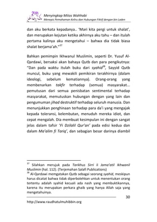 Menyingkap Mitos Wahhabi
          Menepis Pemahaman Keliru dan Hubungan Fiktif dengan bin Laden


dan aku berkata kepadanya.. ‘Mari kita pergi untuk shalat’,
dan merupakan kejutan ketika akhirnya aku tahu – dan itulah
pertama kalinya aku mengetahui – bahwa dia tidak biasa
shalat berjama’ah.”37

Bahkan pemimpin Ikhwanul Muslimin, seperti Dr. Yusuf Al-
Qardawi, bersaksi akan bahaya Qutb dan para pengikutnya:
“Dan pada waktu itulah buku dari syahid38, Sayyid Qutb
muncul, buku yang mewakili pemikiran terakhirnya (dalam
ideologi, sebelum kematiannya). Orang-orang yang
membenarkan takfir terhadap (semua) masyarakat...
pemutusan dari semua penisbatan sentimental terhadap
masyarakat, memutuskan hubungan dengan yang lain dan
pengumuman jihad destruktif terhadap seluruh manusia. Dan
menunjukkan penghinaan terhadap para da’i yang mengajak
kepada toleransi, kelembutan, menuduh mereka idiot, dan
cepat mengalah. Dia membuat kesimpulan ini dengan sangat
jelas dalam tafsir ‘Fi Dzilalil Qur’an’ pada edisi kedua dan
dalam Ma’alim fi Tariq’, dan sebagian besar darinya diambil




37
    Silahkan merujuk pada Tarikhus Sirri li Jama’atil Ikhwanil
Muslimin (hal. 112). (Terjemahan Salafi Publications)
38
   Al-Qardawi memgatakan Qutb sebagai seorang syahid, meskipun
harus dicatat bahwa tidak diperbolehkan untuk menentukan orang
tertentu adalah syahid kecuali ada nash yang membuktikannya,
karena itu merupakan perkara ghaib yang hanya Allah saja yang
mengetahuinya.
                                                                          30
http://www.raudhatulmuhibbin.org
 