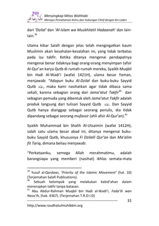 Menyingkap Mitos Wahhabi
          Menepis Pemahaman Keliru dan Hubungan Fiktif dengan bin Laden


dari ‘Dzilal’ dan ‘Al-Islam wa Muskhilatil Hadaanah’ dan lain-
lain.39

Ulama kibar Salafi dengan jelas telah mengingatkan kaum
Muslimin akan kesahalan-kesalahan ini, yang tidak terbatas
pada isu takfir. Ketika ditanya mengenai pendapatnya
mengenai benar tidaknya bagi orang-orang menyimpan tafsir
Al-Qur’an karya Qutb di rumah-rumah mereka, Syaikh Muqbil
bin Hadi Al-Wadi’i (wafat 1421H), ulama besar Yaman,
menjawab: “Adapun buku Al-Dzilal dan buku-buku Sayyid
Qutb v, maka kami nasihatkan agar tidak dibaca sama
sekali, karena sebagian orang dari Jama’atut Takfir40 dan
sebagian pemuda yang dibentuk oleh Jama’atut Takfir adalah
produk langsung dari tulisan Sayyid Qutb v. Dan Sayyid
Qutb hanya dianggap sebagai seorang penulis, dia tidak
dipandang sebagai seorang mufassir (ahli afsir Al-Qur’an).41

Syaikh Muhammad bin Shalih Al-Utsaimin (wafat 1412H),
salah satu ulama besar abad ini, ditanya mengenai buku-
buku Sayyid Qutb, khususnya Fi Dzilalil Qur’an dan Ma’alim
fit Tariq, dimana beliau menjawab:

“Perkataanku, semoga Allah merahmatimu, adalah
barangsiapa yang memberi (nasihat) ikhlas semata-mata

39
   Yusuf al-Qardawi, ‘Priority of the Islamic Movement’ (hal. 10)
(Terjemahan Salafi Publications).
40
    Sebuah kelompok yang melakukan kebid’ahan dalam
menerapkan takfir tanpa batasan.
41
   Abu Abdur-Rahman Muqbil bin Hadi al-Wadi’i, Fada’ih wan
Nasa’ih, (hak. 4367). (Terjemahan T.R.O.I.D)
                                                                          31
http://www.raudhatulmuhibbin.org
 
