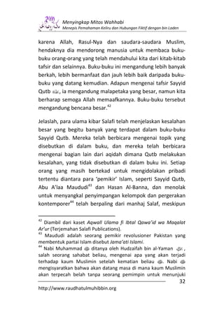 Menyingkap Mitos Wahhabi
          Menepis Pemahaman Keliru dan Hubungan Fiktif dengan bin Laden


karena Allah, Rasul-Nya dan saudara-saudara Muslim,
hendaknya dia mendorong manusia untuk membaca buku-
buku orang-orang yang telah mendahului kita dari kitab-kitab
tafsir dan selainnya. Buku-buku ini mengandung lebih banyak
berkah, lebih bermanfaat dan jauh lebih baik daripada buku-
buku yang datang kemudian. Adapun mengenai tafsir Sayyid
Qutb v, ia mengandung malapetaka yang besar, namun kita
berharap semoga Allah memaafkannya. Buku-buku tersebut
mengandung bencana besar.42

Jelaslah, para ulama kibar Salafi telah menjelaskan kesalahan
besar yang begitu banyak yang terdapat dalam buku-buku
Sayyid Qutb. Mereka telah berbicara mengenai topik yang
disebutkan di dalam buku, dan mereka telah berbicara
mengenai bagian lain dari aqidah dimana Qutb melakukan
kesalahan, yang tidak disebutkan di dalam buku ini. Setiap
orang yang masih bertekad untuk mengidolakan pribadi
tertentu diantara para ‘pemikir’ Islam, seperti Sayyid Qutb,
Abu A’laa Maududi43 dan Hasan Al-Banna, dan menolak
untuk menyangkal penyimpangan kelompok dan pergerakan
kontemporer44 telah berpaling dari manhaj Salaf, meskipun

42
   Diambil dari kaset Aqwall Ulama fi Ibtal Qawa’id wa Maqalat
Ar’ur (Terjemahan Salafi Publications).
43
   Maududi adalah seorang pemikir revolusioner Pakistan yang
membentuk partai Islam disebut Jama’ati Islami.
44
   Nabi Muhammad s ditanya oleh Hudzaifah bin al-Yaman z,
salah seorang sahabat beliau, mengenai apa yang akan terjadi
terhadap kaum Muslimin setelah kematian beliau s. Nabi s
mengisyaratkan bahwa akan datang masa di mana kaum Muslimin
akan terpecah belah tanpa seorang pemimpin untuk menunjuki
                                                                          32
http://www.raudhatulmuhibbin.org
 
