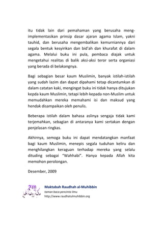 itu tidak lain dari pemahaman yang berusaha meng-
implementasikan prinsip dasar ajaran agama Islam, yakni
tauhid, dan berusaha mengembalikan kemurniannya dari
segala bentuk kesyirikan dan bid’ah dan khurafat di dalam
agama. Melalui buku ini pula, pembaca diajak untuk
mengetahui realitas di balik aksi-aksi teror serta organiasi
yang berada di belakangnya.

Bagi sebagian besar kaum Muslimin, banyak istilah-istilah
yang sudah lazim dan dapat dipahami tetap dicantumkan di
dalam catatan kaki, mengingat buku ini tidak hanya ditujukan
kepda kaum Muslimin, tetapi lebih kepada non-Muslim untuk
memudahkan mereka memahami isi dan maksud yang
hendak disampaikan oleh penulis.

Beberapa istilah dalam bahasa aslinya sengaja tidak kami
terjemahkan, sebagian di antaranya kami sertakan dengan
penjelasan ringkas.

Akhirnya, semoga buku ini dapat mendatangkan manfaat
bagi kaum Muslimin, menepis segala tuduhan keliru dan
menghilangkan keraguan terhadap mereka yang selalu
dituding sebagai “Wahhabi”. Hanya kepada Allah kita
memohon perolongan.

Desember, 2009


         Maktabah Raudhah al-Muhibbin
         taman baca pencinta ilmu
         http://www.raudhatulmuhibbin.org
 