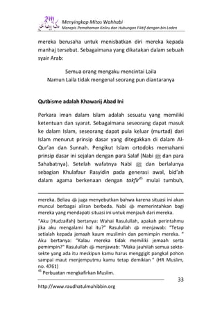 Menyingkap Mitos Wahhabi
          Menepis Pemahaman Keliru dan Hubungan Fiktif dengan bin Laden


mereka berusaha untuk menisbatkan diri mereka kepada
manhaj tersebut. Sebagaimana yang dikatakan dalam sebuah
syair Arab:

         Semua orang mengaku mencintai Laila
   Namun Laila tidak mengenal seorang pun diantaranya


Qutbisme adalah Khawarij Abad Ini

Perkara iman dalam Islam adalah sesuatu yang memiliki
ketentuan dan syarat. Sebagaimana seseorang dapat masuk
ke dalam Islam, seseorang dapat pula keluar (murtad) dari
Islam menurut prinsip dasar yang ditegakkan di dalam Al-
Qur’an dan Sunnah. Pengikut Islam ortodoks memahami
prinsip dasar ini sejalan dengan para Salaf (Nabi n dan para
Sahabatnya). Setelah wafatnya Nabi n dan berlalunya
sebagian Khulafaur Rasyidin pada generasi awal, bid’ah
dalam agama berkenaan dengan takfir45 mulai tumbuh,


mereka. Beliau s juga menyebutkan bahwa karena situasi ini akan
muncul berbagai aliran berbeda. Nabi s memerintahkan bagi
mereka yang mendapati situasi ini untuk menjauh dari mereka.
“Aku (Hudzaifah) bertanya: Wahai Rasulullah, apakah perintahmu
jika aku mengalami hal itu?” Rasulullah s menjawab: “Tetap
setialah kepada jemaah kaum muslimin dan pemimpin mereka. “
Aku bertanya: “Kalau mereka tidak memiliki jemaah serta
pemimpin?“ Rasulullah s menjawab: “Maka jauhilah semua sekte-
sekte yang ada itu meskipun kamu harus menggigit pangkal pohon
sampai maut menjemputmu kamu tetap demikian “ (HR Muslim,
no. 4761)
45
   Perbuatan mengkafirkan Muslim.
                                                                          33
http://www.raudhatulmuhibbin.org
 