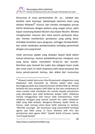 Menyingkap Mitos Wahhabi
          Menepis Pemahaman Keliru dan Hubungan Fiktif dengan bin Laden


khususnya di masa pemerintahan Ali z, sahabat dan
khalifah Islam keempat. Sekelompok ekstrimis Islam yang
disebut Khawarij46 muncul, dan mereka menegakan prinsip
bid’ah berkenaan dengan perkara yang sangat serius, yakni
kapan seseorang disebut Muslim atau bukan Muslim. Mereka
mengeluarkan manusia dari Islam karena perbuatan dosa,
dan mereka memberikan penekanan yang paling besar
terhadap kesalahan para penguasa, sehingga memperboleh-
kan untuk melakukan pemberontakan terhadap pemerintah
dengan cara yang brutal.

Inilah persisnya aqidah yang diadopsi Sayyid Qutb dalam
tulisan-tulisannya, karena ketidaktahuannya mengenai cara
yang benar dalam memahami Al-Qur’an dan Sunnah.
Demikian pula Usamah bin Laden dan sebagian kaum muda
dari umat Islam ini telah terpesona oleh karya-karyanya dan
karya penulis-penulis lainnya, dan akibat dari munculnya

46
  Khawarij adalah keturunan Dzul-Khuwaisarah sebagaimana yang
dikabarkan oleh Rasulullah s. Mereka adalah sekte yang
bertanggung jawab atas tewasnya banyak sahabat Nabi s. Mereka
berbeda dari para pengikut Salaf (Nabi s dan para sahabatnya) di
mana mereka tidak membatasi diri mereka kepada pemahaman
yang diterapkan para Salaf berkenaan dengan takfir. Akibatnya
mereka menggunakan dalil namun tidak memahaminya. Inilah
sebabnya mengapa yang semisal Usamah bin Laden melakukan
takfir yang tidak terbatas. Mengenai Khawarij, Syaikh Shalih al-
Fauzan, salah seorang ulama besar Salafi sekarang ini, berkata,
“Memiliki semangat dan kecintaaan yang overprotektif terhadap
agama saja tidak cukup. Ia harus dilandasi oleh ilmu dan
pemahaman akan agama Allah.” (Syaikh Shalih al-Fauzan, Lamha
‘anil Firaqid Daulah)
                                                                          34
http://www.raudhatulmuhibbin.org
 