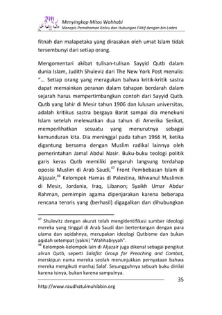Menyingkap Mitos Wahhabi
          Menepis Pemahaman Keliru dan Hubungan Fiktif dengan bin Laden


fitnah dan malapetaka yang dirasakan oleh umat Islam tidak
tersembunyi dari setiap orang.

Mengomentari akibat tulisan-tulisan Sayyid Qutb dalam
dunia Islam, Judith Shuleviz dari The New York Post menulis:
“... Setiap orang yang meragukan bahwa kritik-kritik sastra
dapat memainkan peranan dalam tahapan berdarah dalam
sejarah harus mempertimbangkan contoh dari Sayyid Qutb.
Qutb yang lahir di Mesir tahun 1906 dan lulusan universitas,
adalah kritikus sastra bergaya Barat sampai dia menekuni
Islam setelah melewatkan dua tahun di Amerika Serikat,
memperlihatkan sesuatu yang menurutnya sebagai
kemunduran kita. Dia meninggal pada tahun 1966 H, ketika
digantung bersama dengan Muslim radikal lainnya oleh
pemerintahan Jamal Abdul Nasir. Buku-buku teologi politik
garis keras Qutb memiliki pengaruh langsung terdahap
oposisi Muslim di Arab Saudi,47 Front Pembebasan Islam di
Aljazair,48 Kelompok Hamas di Palestina, Ikhwanul Muslimin
di Mesir, Jordania, Iraq, Libanon; Syaikh Umar Abdur
Rahman, pemimpin agama dipenjarakan karena beberapa
rencana teroris yang (berhasil) digagalkan dan dihubungkan

47
   Shulevitz dengan akurat telah mengidentifikasi sumber ideologi
mereka yang tinggal di Arab Saudi dan bertentangan dengan para
ulama dan aqidahnya, merupakan ideologi Qutbisme dan bukan
aqidah setempat (yakni) “Wahhabiyyah”.
48
   Kelompok-kelompok lain di Aljazair juga dikenal sebagai pengikut
aliran Qutb, seperti Salafist Group for Preaching and Combat,
merskipun nama mereka seolah menunjukkan pernyataan bahwa
mereka mengikuti manhaj Salaf. Sesungguhnya sebuah buku dinilai
karena isinya, bukan karena sampulnya.
                                                                          35
http://www.raudhatulmuhibbin.org
 