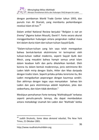 Menyingkap Mitos Wahhabi
          Menepis Pemahaman Keliru dan Hubungan Fiktif dengan bin Laden


dengan pemboman World Trade Center tahun 1993, dan
punulis Iran Ali Shariati, yang membantu perkembangan
revolusi Islam di Iran.49

Dalam artikel National Review berjudul “Religion is not an
Enemy” (Agama bukan Musuh), David F. Forte secara akurat
menggambarkan hubungan antara pergerakan radikal masa
kini dalam dunia Islam dan tulisan-tulisan Sayyid Qutb.

“Dalam-tulisan-tulisan yang lain saya telah menegaskan
bahwa bentuk-bentuk ekstrimisme ini terinspirasi oleh
tulisan-tulisan radikal modernis, seperti Sayyid Qutb dari
Mesir, yang meyakini bahwa hampir semua umat Islam
dalam keadaan kafir dan perlu dikalahkan kembali. Oleh
karena itu dalam bentuk moderennya, jenis extrimisme Bin
Laden lebih mirip dengan Stalin, Hitler dan Mao daripada
dengan tradisi Islam. Seperti prilaku-prilaku terorisme itu, Bin
Laden mengobarkan peperangan dengan kaumnya sendiri.
Dan akhirnya dengan tegas saya menyatakan bahwa bin
Laden dan para ekstrimisnya adalah kejahatan, jelas dan
sedeerhana, dan Islam tidak demikian.”

Meskipun pemahaman Forte tentang ‘Wahhabiyyah’ terbatas
seperti penulis-penulis lainnya, dia dapat membedakan
antara metodologi Usamah bin Laden dan ‘Wahhabi’ ketika




49
  Judith Shulevitz, Some Ideas demand rebuttal, The New York
Times, 21 Oktober 2001.
                                                                          36
http://www.raudhatulmuhibbin.org
 