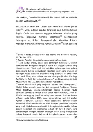 Menyingkap Mitos Wahhabi
           Menepis Pemahaman Keliru dan Hubungan Fiktif dengan bin Laden


dia berkata, “Versi Islam Usamah bin Laden bahkan berbeda
dengan Wahhabiyyah.”50

Al-Qaidah Usamah bin Laden dan Jama’atul Jihaad (Jihad
Islam51) Mesir adalah produk langsung dari tulissan-tulisan
Sayyid Qutb dan mantan anggota Ikhwanul Muslim yang
kecewa, keduanya memiliki kesamaan.52 Menegaskan
hubungan ini, Robert Marquand dari Christian Science
Monitor mengatakan bahwa Ayman Zawahiri,53 salah seorang



50
   David F. Forte, Religion is not the enemy, The Natiional Review,
19 Oktober 2001.
51
   Ayman Zawahiri diasosiasikan dengan jama’atul jihad.
52
    Farid Abdul Khalid, salah satu pemimpin Ikhwanul Muslimin
berkomentar mengenai pengaruh Qutb atas anggota partai yang
dibuat kecewa, “Kami telah menunjukkan dalam apa yang sedang
berlangsung bahwa penyebaran ideologi takfir yang muncul di
kalangan muda Ikhwanul Muslimin yang dipenjara di akhir 50an
dan awal 60an, dan bahwa mereka dipengaruhi oleh ideology
Syahid Sayid Qutb dan tulisan-tulisannya.” (Al-Ikhwanul Muslimin fil
Mizanil Haq, hal. 115, Terjemahan Salafi Publications)
53
   Dalam sebuah esai yang berjudul “Robert Fisk’s Newspapers,”
Michel Feher menulis yang berikut mengenai Qutbisme: “Dalam
Mesir tepatnya, kelompok-kelompok radikal beraliran Qutb
termasuk Jamaat Islamiyya (yakni Umar Abdur-Rahman)… dan al-
Jihad – bertanggung jawab terhadap pembunuhan Presiden Anwar
al-Sadat pada tahun 1981, yang pemimpinnya saat ini adalah
Ayman al-Zahwari. (Catatan: Posisi sebenarnya Zahwari dalam
Jama’atul Jihad membutuhkan lebih banyak penelitian daripada
yang telah dilakukan sampai saat ini. Sebagian ahli meyakini bahwa
pendiri kelompok ini sebenarnya adalah Dr. Sayed Imam, yang
bertentangan dengan laporan intelejen Barat yang menyatakan
bahwa Zawahiri pendiri kelompok ini adalah patner utama dan
                                                                           37
http://www.raudhatulmuhibbin.org
 