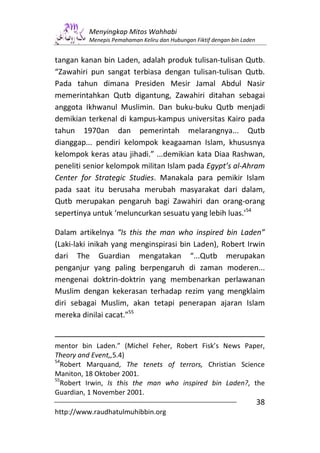 Menyingkap Mitos Wahhabi
         Menepis Pemahaman Keliru dan Hubungan Fiktif dengan bin Laden


tangan kanan bin Laden, adalah produk tulisan-tulisan Qutb.
“Zawahiri pun sangat terbiasa dengan tulisan-tulisan Qutb.
Pada tahun dimana Presiden Mesir Jamal Abdul Nasir
memerintahkan Qutb digantung, Zawahiri ditahan sebagai
anggota Ikhwanul Muslimin. Dan buku-buku Qutb menjadi
demikian terkenal di kampus-kampus universitas Kairo pada
tahun 1970an dan pemerintah melarangnya... Qutb
dianggap... pendiri kelompok keagaaman Islam, khususnya
kelompok keras atau jihadi.” ...demikian kata Diaa Rashwan,
peneliti senior kelompok militan Islam pada Egypt’s al-Ahram
Center for Strategic Studies. Manakala para pemikir Islam
pada saat itu berusaha merubah masyarakat dari dalam,
Qutb merupakan pengaruh bagi Zawahiri dan orang-orang
sepertinya untuk ‘meluncurkan sesuatu yang lebih luas.’54

Dalam artikelnya “Is this the man who inspired bin Laden”
(Laki-laki inikah yang menginspirasi bin Laden), Robert Irwin
dari The Guardian mengatakan “...Qutb merupakan
penganjur yang paling berpengaruh di zaman moderen...
mengenai doktrin-doktrin yang membenarkan perlawanan
Muslim dengan kekerasan terhadap rezim yang mengklaim
diri sebagai Muslim, akan tetapi penerapan ajaran Islam
mereka dinilai cacat.”55


mentor bin Laden.” (Michel Feher, Robert Fisk’s News Paper,
Theory and Event,,5.4)
54
  Robert Marquand, The tenets of terrors, Christian Science
Maniton, 18 Oktober 2001.
55
  Robert Irwin, Is this the man who inspired bin Laden?, the
Guardian, 1 November 2001.
                                                                         38
http://www.raudhatulmuhibbin.org
 