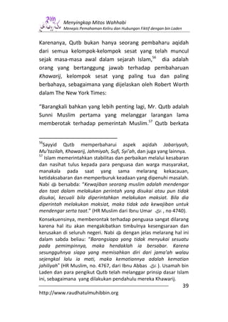 Menyingkap Mitos Wahhabi
           Menepis Pemahaman Keliru dan Hubungan Fiktif dengan bin Laden


Karenanya, Qutb bukan hanya seorang pembaharu aqidah
dari semua kelompok-kelompok sesat yang telah muncul
sejak masa-masa awal dalam sejarah Islam,56 dia adalah
orang yang bertanggung jawab terhadap pembaharuan
Khawarij, kelompok sesat yang paling tua dan paling
berbahaya, sebagaimana yang dijelaskan oleh Robert Worth
dalam The New York Times:

“Barangkali bahkan yang lebih penting lagi, Mr. Qutb adalah
Sunni Muslim pertama yang melanggar larangan lama
memberotak terhadap pemerintah Muslim.57 Qutb berkata


56
  Sayyid Qutb memperbaharui aspek aqidah Jabariyyah,
Mu’tazilah, Khawarij, Jahmiyah, Sufi, Syi’ah, dan juga yang lainnya.
57
   Islam memerintahkan stabilitas dan perbaikan melalui kesabaran
dan nasihat tulus kepada para penguasa dan warga masyarakat,
manakala pada saat yang sama melarang kekacauan,
ketidaksabaran dan memperburuk keadaan yang dipenuhi masalah.
Nabi s bersabda: “Kewajiban seorang muslim adalah mendengar
dan taat dalam melakukan perintah yang disukai atau pun tidak
disukai, kecuali bila diperintahkan melakukan maksiat. Bila dia
diperintah melakukan maksiat, maka tidak ada kewajiban untuk
mendengar serta taat.” (HR Muslim dari Ibnu Umar z, no 4740).
Konsekuensinya, memberontak terhadap penguasa sangat dilarang
karena hal itu akan mengakibatkan timbulnya kesengsaraan dan
kerusakan di seluruh negeri. Nabi s dengan jelas melarang hal ini
dalam sabda beliau: “Barangsiapa yang tidak menyukai sesuatu
pada pemimpinnya, maka hendaklah ia bersabar. Karena
sesungguhnya siapa yang memisahkan diri dari jama’ah walau
sejengkal lalu ia mati, maka kematiannya adalah kematian
jahiliyah” (HR Muslim, no. 4767, dari Ibnu Abbas z). Usamah bin
Laden dan para pengikut Qutb telah melanggar prinsip dasar Islam
ini, sebagaimana yang dilakukan pendahulu mereka Khawarij.
                                                                           39
http://www.raudhatulmuhibbin.org
 