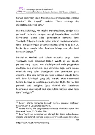 Menyingkap Mitos Wahhabi
          Menepis Pemahaman Keliru dan Hubungan Fiktif dengan bin Laden


bahwa pemimpin kaum Muslimin saat ini bukan lagi seorang
Muslim,” Mr. Haykel58 berkata: “Pada dasarnya dia
mengatakan mereka kafir.”

Dia melakukannya, Mr. Haykel menambahkan, dengan cara
persuasif tertentu dengan menginterpretasikan kembali
karya-karya ulama abad pertengahan bernama Ibnu
Taimiyah. Tokoh terkemuka dalam sejarah pemikiran Muslim,
Ibnu Taimiyyah tinggal di Damaskus pada abad ke 13 dan 14,
ketika Syria berada dalam keadaan bahaya akan dominasi
kerajaan Mongol.59

Penafsiran kembali dari tulisan ortodoks karya       Ibnu
Taimiyyah yang dimaksud Robert Worth di sini adalah
perkara yang secara luas disalahpahami oleh pergerakan
moderen dan ekstirimis, dan demikian juga, para ulama
orientalis yang telah dipengaruhi oleh pernyataan para
ekstrimis. Jika saja mereka merujuk langsung kepada karya
tulis Ibnu Taimiyyah yang asli, mereka akan memehami
betapa batlinya pernyataan para pengikut Qutb. Banyak dari
polemik para pengikut Qutb diambil dari kesalahan
kesimpulan kontekstual dari sedemikian banyak karya tulis
Ibnu Taimiyyah.60


58
    Robert Worth mengutip Bernadr Haykel, seorang professor
hukum Islam di Universitas New York.
59
   Robert Worth, The deep intellectual roots of Islamic terror, The
New York Times, 13 Oktober 2001.
60
   Ibnu Taimiyyah mengeluarkan Mongol dari Islam bukan karena
mereka lalai dalam beberapa aspek seperti yang banyak dinyatakan
                                                                          40
http://www.raudhatulmuhibbin.org
 
