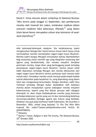 Menyingkap Mitos Wahhabi
          Menepis Pemahaman Keliru dan Hubungan Fiktif dengan bin Laden


David F. Forte menulis dalam artikelnya di National Review:
“Aksi teroris pada tanggal 11 September, dan pembenaran
mereka oleh Usamah bin Laden, melakukan replikasi dalam
samaran moderen faksi kekerasan, Kharajit,61 yang dalam
Islam benar-benar merupakan celaan atas keimanan di awal-
awal sejarahnya.62



oleh kelompok-kelompok moderen. Dia melakukannya (yakni
mengeluarkan Mongol dari Islam) karena masuk Islam hanya untuk
memudahkan mereka menaklukkan negeri-negeri kaum Muslimin.
Mereka (yakni bangsa Mongol) menyatakan bahwa diperbolehkan
bagi seseorang untuk memilih apa yang diinginkan seseorang dari
agama yang berbeda-beda, dan mereka meyakini kenabian
pemimpin mereka, Jengis Khan yang bertanggung jawab terhadap
perampasan negeri-negeri kaum Muslimin. Karena alasan inilah
takfir dijatuhkan terhadap Mongol, dan mereka dikeluarkan dari
negeri-negeri kaum Muslimin karena perkataan batil mereka telah
masuk Islam. Penolakan mereka untuk merujuk pada kaidah-kaidah
syariat didasarkan pada keyakinan ini, yang dipandang asing dalam
Islam dan mengandung kemurtadan. Dengan demikian, takfir Ibnu
Taimiyah terhadap Mongol bukan disebabkan oleh kelalaian
mereka dalam menjalankan syariat sedangkan mereka meyakini
kebenarannya, seperti yang kita dibuat percaya oleh sebagian
kelompok ini, akan tetapi ketidakyakinan mereka yang tertanam
terhadap kebenaran syariat yang suci ini dan memandang bolehnya
mencampuradukkan berbagai agama dan hukum yang berbeda.
(Silahkan merujuk pada komentar Salafi Publication, the Guardian 1
November, 2001, artikel yang berjudul “Is This The Man Who
Inspired Bin Laden?”[www.salafipublication.com] Article ID:
GWV0700025)
61
   Khawarij
62
   David F. Foster, Religion is Not The Enemy, The National Review,
   th
19 October 2001
                                                                          41
http://www.raudhatulmuhibbin.org
 