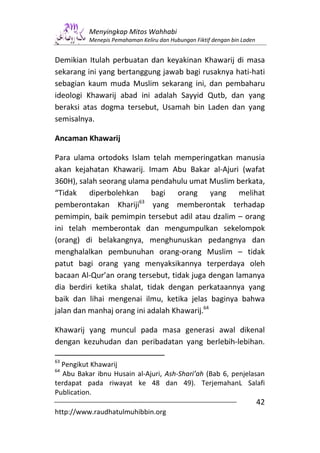 Menyingkap Mitos Wahhabi
          Menepis Pemahaman Keliru dan Hubungan Fiktif dengan bin Laden


Demikian Itulah perbuatan dan keyakinan Khawarij di masa
sekarang ini yang bertanggung jawab bagi rusaknya hati-hati
sebagian kaum muda Muslim sekarang ini, dan pembaharu
ideologi Khawarij abad ini adalah Sayyid Qutb, dan yang
beraksi atas dogma tersebut, Usamah bin Laden dan yang
semisalnya.

Ancaman Khawarij

Para ulama ortodoks Islam telah memperingatkan manusia
akan kejahatan Khawarij. Imam Abu Bakar al-Ajuri (wafat
360H), salah seorang ulama pendahulu umat Muslim berkata,
“Tidak diperbolehkan bagi orang yang melihat
pemberontakan Khariji63 yang memberontak terhadap
pemimpin, baik pemimpin tersebut adil atau dzalim – orang
ini telah memberontak dan mengumpulkan sekelompok
(orang) di belakangnya, menghunuskan pedangnya dan
menghalalkan pembunuhan orang-orang Muslim – tidak
patut bagi orang yang menyaksikannya terperdaya oleh
bacaan Al-Qur’an orang tersebut, tidak juga dengan lamanya
dia berdiri ketika shalat, tidak dengan perkataannya yang
baik dan lihai mengenai ilmu, ketika jelas baginya bahwa
jalan dan manhaj orang ini adalah Khawarij.64

Khawarij yang muncul pada masa generasi awal dikenal
dengan kezuhudan dan peribadatan yang berlebih-lebihan.

63
  Pengikut Khawarij
64
  Abu Bakar ibnu Husain al-Ajuri, Ash-Shari’ah (Bab 6, penjelasan
terdapat pada riwayat ke 48 dan 49). TerjemahanL Salafi
Publication.
                                                                          42
http://www.raudhatulmuhibbin.org
 