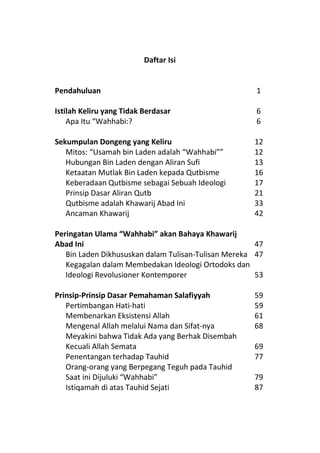 Daftar Isi


Pendahuluan                                           1

Istilah Keliru yang Tidak Berdasar                    6
    Apa Itu “Wahhabi:?                                6

Sekumpulan Dongeng yang Keliru                       12
   Mitos: “Usamah bin Laden adalah “Wahhabi””        12
   Hubungan Bin Laden dengan Aliran Sufi             13
   Ketaatan Mutlak Bin Laden kepada Qutbisme         16
   Keberadaan Qutbisme sebagai Sebuah Ideologi       17
   Prinsip Dasar Aliran Qutb                         21
   Qutbisme adalah Khawarij Abad Ini                 33
   Ancaman Khawarij                                  42

Peringatan Ulama “Wahhabi” akan Bahaya Khawarij
Abad Ini                                              47
   Bin Laden Dikhususkan dalam Tulisan-Tulisan Mereka 47
   Kegagalan dalam Membedakan Ideologi Ortodoks dan
   Ideologi Revolusioner Kontemporer                  53

Prinsip-Prinsip Dasar Pemahaman Salafiyyah           59
   Pertimbangan Hati-hati                            59
   Membenarkan Eksistensi Allah                      61
   Mengenal Allah melalui Nama dan Sifat-nya         68
   Meyakini bahwa Tidak Ada yang Berhak Disembah
   Kecuali Allah Semata                              69
   Penentangan terhadap Tauhid                       77
   Orang-orang yang Berpegang Teguh pada Tauhid
   Saat ini Dijuluki “Wahhabi”                       79
   Istiqamah di atas Tauhid Sejati                   87
 
