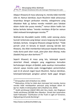 Menyingkap Mitos Wahhabi
           Menepis Pemahaman Keliru dan Hubungan Fiktif dengan bin Laden


Adapun Khawarij di masa sekarang ini, mereka tidak memiliki
sifat ini. Namun demikian, kaum Muslimin tidak seharusnya
terperdaya dengan perbuatan mereka, sebagaimana yang
dikatakan Nabi n bahwa mereka melebihi para Sahabat
dalam shalat dan puasa mereka,65 namun dalam hadits lain
beliau berkata bahwa “mereka membaca Al-Qur’an namun
tidak melewati kerongkongan mereka.”66

Wahhab bin Munabbih (wafat 110H), salah seorang ulama
Sunnah terkemuka yang belajar secara langsung dari banyak
Sahabat, berkata mengenai Khawarij sebagai berikut: “Tidak
pernah umat ini bersatu di bawah seorang laki-laki dari
Khawarij. Jika Allah memberikan kekuasaan kepada Khawarij,
maka dunia pasti akan rusak, jalan-jalan akan ditutup, maka
(ibadah) Haji pun akan berhenti.”67

Seperti Khawarij di masa yang lalu, kelompok seperti
Jama’atul Jihaad, sebagian yang anggotanya kemudian
berhubungan dengan al-Qaidah, pada awalnya memusatkan
seluruh upaya mereka pada menggulingkan pemerintahan
saat ini di seluruh negeri kaum Muslimin. Namun demikian,
kelompok-kelompok pengikut paham Qutb gagal dengan

65
   Diriwayatkan oleh Al-Bukhari (no. 6933)
66
   Maksudnya, Al-Qur’an tidak akan mencapai hati mereka, karena
mereka tidak mendapatkan petunjuk yang terdapat dalam Al-
Qur’an. Hadits ini diriwayatkan oleh al-Bukhari (no. 6934)
67
   Tarikh ad-DimasqI (18/alif 483) oleh Ibnu Asakir, dan Ringkasan
Tarikh ad-Dimasq (26/388) Ibnu Mandzur. Dinukil dari terjemahan
Salafi Publication “Clarification of the Truth in Light of Terrorism,
Highjackings & Suicide Bombings”.
                                                                           43
http://www.raudhatulmuhibbin.org
 