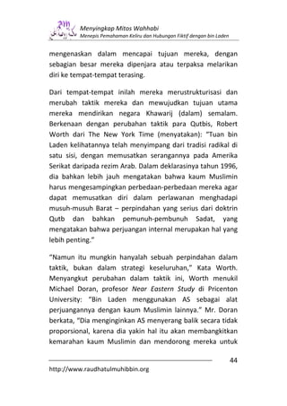 Menyingkap Mitos Wahhabi
         Menepis Pemahaman Keliru dan Hubungan Fiktif dengan bin Laden


mengenaskan dalam mencapai tujuan mereka, dengan
sebagian besar mereka dipenjara atau terpaksa melarikan
diri ke tempat-tempat terasing.

Dari tempat-tempat inilah mereka merustrukturisasi dan
merubah taktik mereka dan mewujudkan tujuan utama
mereka mendirikan negara Khawarij (dalam) semalam.
Berkenaan dengan perubahan taktik para Qutbis, Robert
Worth dari The New York Time (menyatakan): “Tuan bin
Laden kelihatannya telah menyimpang dari tradisi radikal di
satu sisi, dengan memusatkan serangannya pada Amerika
Serikat daripada rezim Arab. Dalam deklarasinya tahun 1996,
dia bahkan lebih jauh mengatakan bahwa kaum Muslimin
harus mengesampingkan perbedaan-perbedaan mereka agar
dapat memusatkan diri dalam perlawanan menghadapi
musuh-musuh Barat – perpindahan yang serius dari doktrin
Qutb dan bahkan pemunuh-pembunuh Sadat, yang
mengatakan bahwa perjuangan internal merupakan hal yang
lebih penting.”

“Namun itu mungkin hanyalah sebuah perpindahan dalam
taktik, bukan dalam strategi keseluruhan,” Kata Worth.
Menyangkut perubahan dalam taktik ini, Worth menukil
Michael Doran, profesor Near Eastern Study di Pricenton
University: “Bin Laden menggunakan AS sebagai alat
perjuangannya dengan kaum Muslimin lainnya.” Mr. Doran
berkata, “Dia menginginkan AS menyerang balik secara tidak
proporsional, karena dia yakin hal itu akan membangkitkan
kemarahan kaum Muslimin dan mendorong mereka untuk

                                                                         44
http://www.raudhatulmuhibbin.org
 
