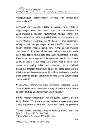 Menyingkap Mitos Wahhabi
          Menepis Pemahaman Keliru dan Hubungan Fiktif dengan bin Laden


menggulingkan pemerintahan mereka dan mendirikan
negara Islam.”68

Al-Qaidah dan bin Laden tidak melupakan pemerintah di
negeri-negeri kaum Muslimin. Dalam sebuah wawancara
yang muncul di majalah takfiri/jihadi ‘Nida’ul Islam’, bin
Laden melakukan takfir yang tidak terbatas atas pemerintah
kaum Muslimin sekarang ini: “Pada saat yang bersamaan
sebagian dari para pemimpin tersebut terlibat dalam kufur
akbar (catatan Penulis: Kafir), yang mengeluarkan mereka
dari Islam di siang hari di hadapan seluruh manusia, anda
akan mendapati fatwa dari organizasi keagamaan mereka.
Khususnya peran organisasi keagamaan (yakni para ulama
Salafi) di negara kedua masjid suci (yakni Arab Saudi) adalah
peran yang paling tidak menyenangkan, tanpa melihat
organisasi tersebut memenuhi peran ini secara sengaja atau
tidak sengaja, kerusakan yang dihasilkan dari usaha mereka
tidak berbeda dengan peran musuh yang paling bersemangat
dari umat ini.”

Melanjutkan referensinya pada kehadiran organisasi ulama
Salafi di Arab Saudi, bin Laden mengistilahkan Komisi Fatwa
sebagai ‘berhala yang disembah selain Tuhan.”69

Ketika mempertimbangkan hal ini (yakni pernyataan bin
Laden di atas-pent), seseorang akan bertanya-tanya bagaimana
dapat dipahami bahwa bin Laden dan para pengikutnya
68
   Robert Worth, The Deep Intelectual Roots of Islamic Terror, The
                    th
New York Times, 13 October, 2001.
69                                 th
   Nida’ul Islam, November 1996, 15 issue.
                                                                          45
http://www.raudhatulmuhibbin.org
 