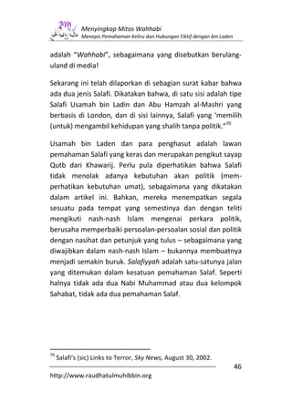 Menyingkap Mitos Wahhabi
              Menepis Pemahaman Keliru dan Hubungan Fiktif dengan bin Laden


adalah “Wahhabi”, sebagaimana yang disebutkan berulang-
uland di media!

Sekarang ini telah dilaporkan di sebagian surat kabar bahwa
ada dua jenis Salafi. Dikatakan bahwa, di satu sisi adalah tipe
Salafi Usamah bin Ladin dan Abu Hamzah al-Mashri yang
berbasis di London, dan di sisi lainnya, Salafi yang ‘memilih
(untuk) mengambil kehidupan yang shalih tanpa politik.”70

Usamah bin Laden dan para penghasut adalah lawan
pemahaman Salafi yang keras dan merupakan pengikut sayap
Qutb dari Khawarij. Perlu pula diperhatikan bahwa Salafi
tidak menolak adanya kebutuhan akan politik (mem-
perhatikan kebutuhan umat), sebagaimana yang dikatakan
dalam artikel ini. Bahkan, mereka menempatkan segala
sesuatu pada tempat yang semestinya dan dengan teliti
mengikuti nash-nash Islam mengenai perkara politik,
berusaha memperbaiki persoalan-persoalan sosial dan politik
dengan nasihat dan petunjuk yang tulus – sebagaimana yang
diwajibkan dalam nash-nash Islam – bukannya membuatnya
menjadi semakin buruk. Salafiyyah adalah satu-satunya jalan
yang ditemukan dalam kesatuan pemahaman Salaf. Seperti
halnya tidak ada dua Nabi Muhammad atau dua kelompok
Sahabat, tidak ada dua pemahaman Salaf.




70
     Salafi’s (sic) Links to Terror, Sky News, August 30, 2002.
                                                                              46
http://www.raudhatulmuhibbin.org
 
