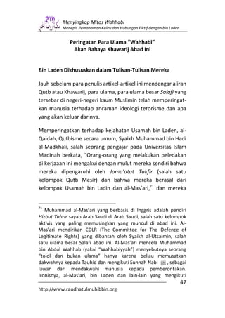 Menyingkap Mitos Wahhabi
          Menepis Pemahaman Keliru dan Hubungan Fiktif dengan bin Laden


             Peringatan Para Ulama “Wahhabi”
              Akan Bahaya Khawarij Abad Ini


Bin Laden Dikhususkan dalam Tulisan-Tulisan Mereka

Jauh sebelum para penulis artikel-artikel ini mendengar aliran
Qutb atau Khawarij, para ulama, para ulama besar Salafi yang
tersebar di negeri-negeri kaum Muslimin telah memperingat-
kan manusia terhadap ancaman ideologi terorisme dan apa
yang akan keluar darinya.

Memperingatkan terhadap kejahatan Usamah bin Laden, al-
Qaidah, Qutbisme secara umum, Syaikh Muhammad bin Hadi
al-Madkhali, salah seorang pengajar pada Universitas Islam
Madinah berkata, “Orang-orang yang melakukan peledakan
di kerjaaan ini mengakui dengan mulut mereka sendiri bahwa
mereka dipengaruhi oleh Jama’atut Takfir (salah satu
kelompok Qutb Mesir) dan bahwa mereka berasal dari
kelompok Usamah bin Ladin dan al-Mas’ari,71 dan mereka


71
   Muhammad al-Mas’ari yang berbasis di Inggris adalah pendiri
Hizbut Tahrir sayab Arab Saudi di Arab Saudi, salah satu kelompok
aktivis yang paling memusingkan yang muncul di abad ini. Al-
Mas’ari mendirikan CDLR (The Committee for The Defence of
Legitimate Rights) yang dibantah oleh Syaikh al-Utsaimin, salah
satu ulama besar Salafi abad ini. Al-Mas’ari mencela Muhammad
bin Abdul Wahhab (yakni “Wahhabiyyah”) menyebutnya seorang
“tolol dan bukan ulama” hanya karena beliau memusatkan
dakwahnya kepada Tauhid dan mengikuti Sunnah Nabi n , sebagai
lawan dari mendakwahi manusia kepada pemberontakan.
Ironisnya, al-Mas’ari, bin Laden dan lain-lain yang mengikuti
                                                                          47
http://www.raudhatulmuhibbin.org
 