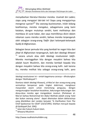 Menyingkap Mitos Wahhabi
          Menepis Pemahaman Keliru dan Hubungan Fiktif dengan bin Laden


menyebarkan literatur-literatur mereka. Usamah bin Laden;
siapa yang mengajari laki-laki ini! Siapa yang mengajarinya
mengenai syariat?72 Dia seorang businessman, inilah bidang
keahliannya, mereka mengakui, sebagaimana yang kami
katakan, dengan mulutnya sendiri, kami melihatnya dan
membaca di surat kabar, dan saya memilikinya disini dalam
rekaman suara mereka sendiri, bahwa mereka terpengaruh
oleh sebagian orang-orang Takfir (dari kelompok-kelompok
Qutb) di Afghanistan.

Sebagian besar pemuda kita yang kembali ke negeri kita dari
jihad di Afghanistan terpengaruh, baik dari ideologi Ikhwani
73
    secara umum atau oleh ideologi revolusioner takfir.
Mereka meninggalkan kita dengan meyakini bahwa kita
adalah kaum Muslimin, dan mereka kembali kepada kita
dengan meyakini bahwa kita orang-orang kafir. Jadi karena
itu, mereka melihat kita sebagai orang-orang kafir, para

ideologi revolusioner ini – entah bagaimana caranya – dihubungkan
dengan ‘Wahhabiyyah”!
Diantara tokoh ideologi Khawarij, al-Mas’ari dan orang-orang yang
semisalnya beroperasi pada tingkat doktrinasi, menghasut
masyarakat awam untuk menentang penguasa, dengan
mengumungkan kesalahan-kesalahan, kekurangan-kekurangan dan
dossa-dosa mereka agar mengadakan revolusi. (Perkataan al-
Mas’ari bahwa Muhammad bin Abdul Wahhab adalah orang ‘tolol
dan bukan seorang ulama’ dapat ditemukan dalam deklarasinya
yang diterbitkan dari London berjudul “A Clarification from The
Chief Spokesman for CDLR” [23/3/1995]. Silahkan merujuk kepada
Al-Qutbiyyah [hal. 204])
72
   Jalan dan hukum-hukum Islam.
73
   Ikhwanul Muslimin
                                                                          48
http://www.raudhatulmuhibbin.org
 