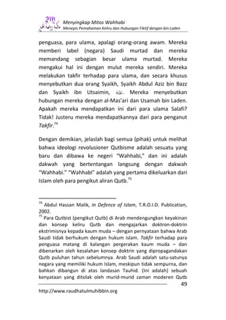 Menyingkap Mitos Wahhabi
          Menepis Pemahaman Keliru dan Hubungan Fiktif dengan bin Laden


penguasa, para ulama, apalagi orang-orang awam. Mereka
memberi label (negara) Saudi murtad dan mereka
memandang sebagian besar ulama murtad. Mereka
mengakui hal ini dengan mulut mereka sendiri. Mereka
melakukan takfir terhadap para ulama, dan secara khusus
menyebutkan dua orang Syaikh, Syaikh Abdul Aziz bin Bazz
dan Syaikh ibn Utsaimin, v. Mereka menyebutkan
hubungan mereka dengan al-Mas’ari dan Usamah bin Laden.
Apakah mereka mendapatkan ini dari para ulama Salafi?
Tidak! Justeru mereka mendapatkannya dari para penganut
Takfir.74

Dengan demikian, jelaslah bagi semua (pihak) untuk melihat
bahwa ideologi revolusioner Qutbisme adalah sesuatu yang
baru dan dibawa ke negeri “Wahhabi,” dan ini adalah
dakwah yang bertentangan langsung dengan dakwah
“Wahhabi.” “Wahhabi” adalah yang pertama dikeluarkan dari
Islam oleh para pengikut aliran Qutb.75


74
   Abdul Hassan Malik, In Defence of Islam, T.R.O.I.D. Publication,
2002.
75
   Para Qutbist (pengikut Qutb) di Arab mendengungkan keyakinan
dan konsep keliru Qutb dan mengajarkan doktron-doktrin
ekstrimisnya kepada kaum muda – dengan pernyataan bahwa Arab
Saudi tidak berhukum dengan hukum islam. Takfir terhadap para
penguasa matang di kalangan pergerakan kaum muda – dan
dibenarkan oleh kesalahan konsep doktrin yang dipropagandakan
Qutb puluhan tahun sebelumnya. Arab Saudi adalah satu-satunya
negara yang memiliki hukum Islam, meskipun tidak sempurna, dan
bahkan dibangun di atas landasan Tauhid. (Ini adalah) sebuah
kenyataan yang ditolak oleh murid-murid zaman moderen Qutb
                                                                          49
http://www.raudhatulmuhibbin.org
 