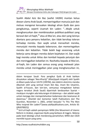Menyingkap Mitos Wahhabi
           Menepis Pemahaman Keliru dan Hubungan Fiktif dengan bin Laden


Syaikh Abdul Aziz ibn Baz (wafat 1420H) mantan ketua
dewan ulama Arab Saudi, memperingatkan manusia jauh dan
meluas mengenai kerusakan ideologi aliran Qutb dan para
pengikutnya, seperti Usamah bin Laden: ”…Wajib untuk
menghancurkan dan membinasakan publikasi-publikasi yang
berasal dari al-Faqih,76 atau al-Mas’ari, atau dari yang lainnya
diantara para penyeru kebatilan, dan tidak bersikap toleran
terhadap mereka. Dan wajib untuk menasihati mereka,
menunjuki mereka kepada kebenaran, dan memeringatkan
mereka dari kebatilan. Tidak boleh bagi seseorang untuk
bekerja sama dengan mereka dalam kejahatan ini. Dan wajib
bagi mereka untuk ikhlas dan kembali kepada petunjuk dan
dan meninggalkan kebatilan ini. Nasihatku kepada al-Mas’ari,
al-Faqih, bin Laden dan semua orang yang melewati jalan
mereka untuk meninggalkan jalan yang menghancurkan ini,


dalam kerajaan Saudi. Para pengikut Qutb di Arab bahkan
dinyatakan sebagai ‘Neo-Kharijij” (Kharijiyyah Ariyyah) oleh Syaikh
al-Albani pada tahun 1417H (1997M), dan doktrin ekstrimis mereka
dibantah oleh yang semisal Imam Ibin Baz, Imam Ibn Utsaimin,
Syaikh al-Fauzan, dan lain-lain, semuanya mengakatan bahwa
negara tersebut (Arab Saudi) diperintah berdasarkan Syariat –
meskipun mungkin ada kekurangan di dalamnya – dan adalah wajib
untuk menjaga dan mempertahankan kedamaian dan keamanan di
dalamnya.” (Diambil dari komentar Salafi Publications dari The
Guardian, November 1, 2001, artikel berjudul “Is This The Man
Who Insipred Bin Laden?”[www.salafipublications.com, Article ID:
GRV070025])
76
   Sa’d al-Faqih adalah pempimpin MIRA (the Movement of Islamic
Reform in Arabia), organisasi Qutb yang berbasis di Inggris. Bekerja
pada level ideologi untuk mendorong perselisihan; MIRA dan CDLR
memiliki tujuan yang sama.
                                                                           50
http://www.raudhatulmuhibbin.org
 