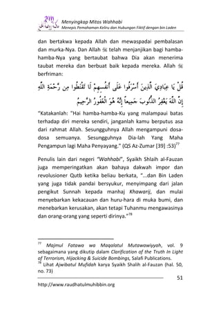 Menyingkap Mitos Wahhabi
          Menepis Pemahaman Keliru dan Hubungan Fiktif dengan bin Laden


dan bertakwa kepada Allah dan mewaspadai pembalasan
dan murka-Nya. Dan Allah telah menjanjikan bagi hamba-
hamba-Nya yang bertaubat bahwa Dia akan menerima
taubat mereka dan berbuat baik kepada mereka. Allah
berfriman:




“Katakanlah: "Hai hamba-hamba-Ku yang malampaui batas
terhadap diri mereka sendiri, janganlah kamu berputus asa
dari rahmat Allah. Sesungguhnya Allah mengampuni dosa-
dosa semuanya. Sesungguhnya Dia-lah Yang Maha
Pengampun lagi Maha Penyayang.” (QS Az-Zumar [39] :53)77

Penulis lain dari negeri “Wahhabi”, Syaikh Shlaih al-Fauzan
juga memperingatkan akan bahaya dakwah impor dan
revolusioner Qutb ketika beliau berkata, “...dan Bin Laden
yang juga tidak pandai bersyukur, menyimpang dari jalan
pengikut Sunnah kepada manhaj Khawarij, dan mulai
menyebarkan kekacauan dan huru-hara di muka bumi, dan
menebarkan kerusakan, akan tetapi Tuhanmu mengawasinya
dan orang-orang yang seperti dirinya.”78



77
     Majmul Fatawa wa Maqalatul Mutawawiyyah, vol. 9
sebagaimana yang dikutip dalam Clarification of the Truth In Light
of Terrorism, Hijacking & Suicide Bombings, Salafi Publications.
78
   Lihat Ajwibatul Mufidah karya Syaikh Shalih al-Fauzan (hal. 50,
no. 73)
                                                                          51
http://www.raudhatulmuhibbin.org
 