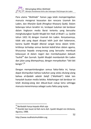 Menyingkap Mitos Wahhabi
          Menepis Pemahaman Keliru dan Hubungan Fiktif dengan bin Laden


Para ulama “Wahhabi” Yaman juga telah memperingatkan
manusia mengenai kesesatan dan rencana Usamah bin
Laden, dan Kharijite Qutb (Pengikut Khawarij Qutb). Dalam
beberapa tahun terakhir ini, terdapat tuduhan tak berdasar
dalam lingkaran media Barat tertentu yang berusaha
menghubungkan Syaikh Muqbil bin Hadi al-Wadi’i v (wafat
tahun 1421 H) dengan Usamah bin Laden. Kenyataannya,
tidak ada yang dapat dicapai lebih jauh dari kebenaran,
karena Syaikh Muqbil dikenal sangat keras dalam kritik-
kritiknya terhadap semua bentuk kebid’ahan dalam agama,
khususnya kepada orang-orang yang berusaha membuat
kekacauan di dalam negeri dan membahayakan dakwah
Tauhid79 dan Sunnah. Syaikh Muqbil membantah Bin Laden
dan jalan yang ditempuhnya, dengan menyebutkan “laki-laki
bengis”.80

Dengan mempertimbangkan semua fakta-fakta ini, hanya
dapat disimpulkan bahwa tuduhan yang selalu diulang-ulang
bahwa al-Qaidah adalah Salafi (“Wahhabi”) tidak lain
hanyalah buatan media belaka. Kebohongan tak berdasar ini
telah diulang-ulang dan dibuat-buat cukup lama sehingga
manusia menerimanya sebagai suatu fakta yang nyata.




79
  Beribadah hanya kepada Allah saja
80
  Diambil dari kaset As’ilah ma’a Ash- Syaikh Muqbil min Briitania,
Agustus, 1988.
                                                                          52
http://www.raudhatulmuhibbin.org
 