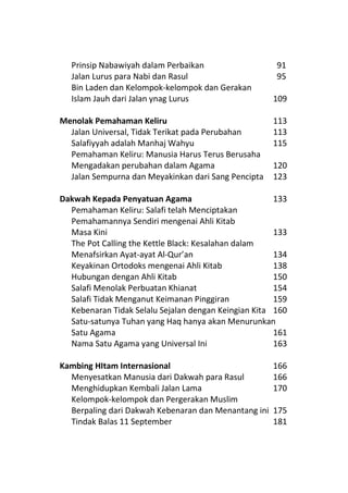 Prinsip Nabawiyah dalam Perbaikan                   91
  Jalan Lurus para Nabi dan Rasul                     95
  Bin Laden dan Kelompok-kelompok dan Gerakan
  Islam Jauh dari Jalan ynag Lurus                    109

Menolak Pemahaman Keliru                              113
  Jalan Universal, Tidak Terikat pada Perubahan       113
  Salafiyyah adalah Manhaj Wahyu                      115
  Pemahaman Keliru: Manusia Harus Terus Berusaha
  Mengadakan perubahan dalam Agama                    120
  Jalan Sempurna dan Meyakinkan dari Sang Pencipta    123

Dakwah Kepada Penyatuan Agama                         133
  Pemahaman Keliru: Salafi telah Menciptakan
  Pemahamannya Sendiri mengenai Ahli Kitab
  Masa Kini                                           133
  The Pot Calling the Kettle Black: Kesalahan dalam
  Menafsirkan Ayat-ayat Al-Qur’an                     134
  Keyakinan Ortodoks mengenai Ahli Kitab              138
  Hubungan dengan Ahli Kitab                          150
  Salafi Menolak Perbuatan Khianat                    154
  Salafi Tidak Menganut Keimanan Pinggiran            159
  Kebenaran Tidak Selalu Sejalan dengan Keingian Kita 160
  Satu-satunya Tuhan yang Haq hanya akan Menurunkan
  Satu Agama                                          161
  Nama Satu Agama yang Universal Ini                  163

Kambing HItam Internasional                           166
  Menyesatkan Manusia dari Dakwah para Rasul          166
  Menghidupkan Kembali Jalan Lama                     170
  Kelompok-kelompok dan Pergerakan Muslim
  Berpaling dari Dakwah Kebenaran dan Menantang ini   175
  Tindak Balas 11 September                           181
 