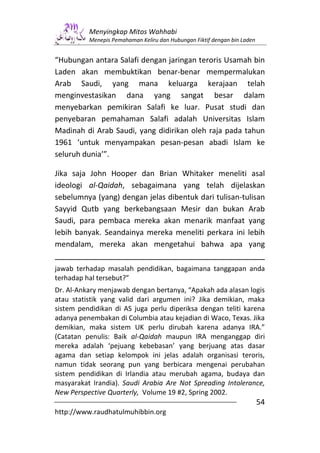 Menyingkap Mitos Wahhabi
          Menepis Pemahaman Keliru dan Hubungan Fiktif dengan bin Laden


“Hubungan antara Salafi dengan jaringan teroris Usamah bin
Laden akan membuktikan benar-benar mempermalukan
Arab Saudi, yang mana keluarga kerajaan telah
menginvestasikan dana yang sangat besar dalam
menyebarkan pemikiran Salafi ke luar. Pusat studi dan
penyebaran pemahaman Salafi adalah Universitas Islam
Madinah di Arab Saudi, yang didirikan oleh raja pada tahun
1961 ‘untuk menyampakan pesan-pesan abadi Islam ke
seluruh dunia’”.

Jika saja John Hooper dan Brian Whitaker meneliti asal
ideologi al-Qaidah, sebagaimana yang telah dijelaskan
sebelumnya (yang) dengan jelas dibentuk dari tulisan-tulisan
Sayyid Qutb yang berkebangsaan Mesir dan bukan Arab
Saudi, para pembaca mereka akan menarik manfaat yang
lebih banyak. Seandainya mereka meneliti perkara ini lebih
mendalam, mereka akan mengetahui bahwa apa yang

jawab terhadap masalah pendidikan, bagaimana tanggapan anda
terhadap hal tersebut?”
Dr. Al-Ankary menjawab dengan bertanya, “Apakah ada alasan logis
atau statistik yang valid dari argumen ini? Jika demikian, maka
sistem pendidikan di AS juga perlu diperiksa dengan teliti karena
adanya penembakan di Columbia atau kejadian di Waco, Texas. Jika
demikian, maka sistem UK perlu dirubah karena adanya IRA.”
(Catatan penulis: Baik al-Qaidah maupun IRA menganggap diri
mereka adalah ‘pejuang kebebasan’ yang berjuang atas dasar
agama dan setiap kelompok ini jelas adalah organisasi teroris,
namun tidak seorang pun yang berbicara mengenai perubahan
sistem pendidikan di Irlandia atau merubah agama, budaya dan
masyarakat Irandia). Saudi Arabia Are Not Spreading Intolerance,
New Perspective Quarterly, Volume 19 #2, Spring 2002.
                                                                          54
http://www.raudhatulmuhibbin.org
 
