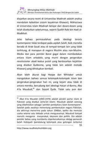 Menyingkap Mitos Wahhabi
          Menepis Pemahaman Keliru dan Hubungan Fiktif dengan bin Laden


diajarkan secara resmi di Universitas Madinah adalah analisa
mendalam kebatilan sistem keyakinan Khawarij. Mahasiswa
di Universitas Islam Madinah belajar dari dosen-dosen yang
telah disebutkan sebelumnya, seperti Syaikh Rabi bin Hadi al-
Madkhali.

Jelas bahwa permasalahan pada ideologi teroris
kontemporer tidak terdapat pada aqidah Salafi, baik merreka
berada di Arab Saudi atau di tempat-tempat lain yang tidak
terhitung, di manapun di negera Muslim atau non-Muslim.
Media dan para pemikir Barat gagal dalam membedakan
antara Islam ortodoks yang murni dengan pergerakan
revolusioner abad kedua puluh yang berdasarkan kejahilan
yang disebut Qutbisme, yang tidak lain adalah metode
Khawarij yang dihidupkan kembali.

Akan lebih akurat bagi Hoope dan Whitaker untuk
mengatakan bahwa semua kelompok-kelompok Islam dan
pergerakan-pergerakan hari ini, yang kejam atau tidak di
antara mereka, bercabang dari ideologi Hasan al-Banna, Abu
A’la Maududi,82 dan Sayyid Qutb. Tidak satu pun dari


82
   Abul A’la Maudidi (1903-1979) adalah pendiri partai Islam di
Pakistan yang disebut Jama’ati Islami. Maududi adalah seorang
yang didefnisikan sebagai ‘pemikir pembaharu Islam kontemporer’.
Setelah pada awalnya menentang pembentukan negara Pakistan,
dia akhirnya menerima pada tahun 1940an, ketika dia memulai
usaha selama satu dekade untuk menguasainya. Maududi banyak
menulis mengenai masyarakat, ekonomi dan politik. Dia adalah
pemikir bebas yang membantu diperkenalkannya idelogi pemecah
belah hizbiyyah (pendukung kelompok atau golongan tertentu)
                                                                          55
http://www.raudhatulmuhibbin.org
 