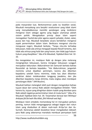 Menyingkap Mitos Wahhabi
          Menepis Pemahaman Keliru dan Hubungan Fiktif dengan bin Laden




pada masyarakat luas. Berkonsentrasi pada isu keadilan sosial,
Maududi menyokong cara berpikir revolusioner yang tidak Islami
yang menyebabkannya memiliki pandangan yang terdistorsi
mengenai Islam sebagai agama yang bagian utamanya adalah
sistem politik. Mengabaikan prinsip dasar Islam seperti
menegakkan Tauhid dan pilar agama seperti yahadat, shalat, zakat,
puasa dan haji, Maududi berpidato secara berlebihan mengenai
aspek pemerintahan dalam Islam. Berbicara mengenai cita-cita
menguasai negeri, Maududi berkata, “Tanpa cita-cita terhadap
kekuasaan, tidak ada artinya mengajak kepada filosofi tertentu, dan
tidak ada artinya yang halal dan yang haram, dan tidak juga hukum-
hukum yang diwajibkan.” Abu A’la Maududi, Tajdidud Deen hal. 32-
33.
Dia mengatakan ini, meskipun Nabi s dengan jelas melarang
menginginkan kekuasaan, karena mengejar kekuasaan sungguh
merupakan keburukan: Abdurrahman bin Samurah berkata bahwa
Rasulullah s berkata kepadaku. ”Hai Abdurrahman, janganlah
meminta untuk dijadikan pemimpin, karena jika diberikan
kepadamu setelah kamu meminta, maka kau akan dibiarkan
sendirian dalam melaksanakan tanggung jawabmu, dan jika
diberikan kepadamu tanpa diminta, maka engkau akan mendapat
pertolongan Allah.” (HR Muslim).
Maududi bahkan melangkah lebih jauh dengan mengatakan bahwa
tujuan dasar dari semua Nabi adalah menegakkan khilafah: “Oleh
karena itu, tujuan yang diinginkan dalam risalah yang diemban para
Nabi adalah tegaknya pemerintahan Islam di muka bumi.” (Abu A’la
Maududi Tajdidud Deen hal. 34. Terjemahan berasal dari Minhajul
Anbiyaa fid Da’wah Illla Allah, fihil Hikmah wal Aql)
Meskipun Islam ortodoks memandang hal ini merupakan perkara
penting, namun tidak menganggapnya sebagai bagian dari rukun
Islam yang disebutkan di dalam nash-nash Al-Qur’an dan As-
Sunnah. Karenanya adalah kesalahan besar mengabaikan dakwah
para Nabi yang sebenarnya manakala membuat pernyataan batil
                                                                          56
http://www.raudhatulmuhibbin.org
 