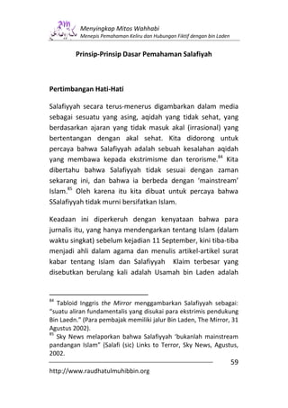 Menyingkap Mitos Wahhabi
          Menepis Pemahaman Keliru dan Hubungan Fiktif dengan bin Laden


         Prinsip-Prinsip Dasar Pemahaman Salafiyah



Pertimbangan Hati-Hati

Salafiyyah secara terus-menerus digambarkan dalam media
sebagai sesuatu yang asing, aqidah yang tidak sehat, yang
berdasarkan ajaran yang tidak masuk akal (irrasional) yang
bertentangan dengan akal sehat. Kita didorong untuk
percaya bahwa Salafiyyah adalah sebuah kesalahan aqidah
yang membawa kepada ekstrimisme dan terorisme.84 Kita
dibertahu bahwa Salafiyyah tidak sesuai dengan zaman
sekarang ini, dan bahwa ia berbeda dengan ‘mainstream’
Islam.85 Oleh karena itu kita dibuat untuk percaya bahwa
SSalafiyyah tidak murni bersifatkan Islam.

Keadaan ini diperkeruh dengan kenyataan bahwa para
jurnalis itu, yang hanya mendengarkan tentang Islam (dalam
waktu singkat) sebelum kejadian 11 September, kini tiba-tiba
menjadi ahli dalam agama dan menulis artikel-artikel surat
kabar tentang Islam dan Salafiyyah Klaim terbesar yang
disebutkan berulang kali adalah Usamah bin Laden adalah


84
   Tabloid Inggris the Mirror menggambarkan Salafiyyah sebagai:
“suatu aliran fundamentalis yang disukai para ekstrimis pendukung
Bin Laedn.” (Para pembajak memiliki jalur Bin Laden, The Mirror, 31
Agustus 2002).
85
   Sky News melaporkan bahwa Salafiyyah ‘bukanlah mainstream
pandangan Islam” (Salafi (sic) Links to Terror, Sky News, Agustus,
2002.
                                                                          59
http://www.raudhatulmuhibbin.org
 