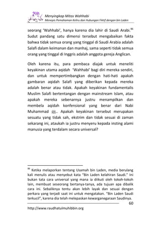 Menyingkap Mitos Wahhabi
          Menepis Pemahaman Keliru dan Hubungan Fiktif dengan bin Laden


seorang ‘Wahhabi’, hanya karena dia lahir di Saudi Arabi.86
Sudut pandang satu dimensi tersebut mengabaikan fakta
bahwa tidak semua orang yang tinggal di Saudi Arabia adalah
Salafi dalam keimanan dan manhaj, sama seperti tidak semua
orang yang tinggal di Inggris adalah anggota gereja Anglican.

Oleh karena itu, para pembaca diajak untuk meneliti
keyakinan utama aqidah ‘Wahhabi’ bagi diri mereka sendiri,
dan untuk mempertimbangkan dengan hati-hati apakah
gambaran aqidah Salafi yang diberikan kepada mereka
adalah benar atau tidak. Apakah keyakinan fundamentalis
Muslim Salafi bertentangan dengan mainstream Islam, atau
apakah mereka sebenarnya justru menampilkan dan
membela aqidah konfensional yang benar dari Nabi
Muhammad n.. Apakah keyakinan tersebut merupakan
sesuatu yang tidak sah, ekstrim dan tidak sesuai di zaman
sekarang ini, ataukah ia justru menyeru kepada insting alami
manusia yang terdalam secara universal?




86
   Ketika melaporkan tentang Usamah bin Laden, media berulang
kali menulis atau menyebut kata “Bin Laden kelahiran Saudi.” Ini
bukan tata cara universal yang mana ia diikuti oleh tokoh-tokoh
lain, membuat seseorang bertanya-tanya, ada tujuan apa dibalik
cara ini. Sebaliknya tentu akan lebih layak dan sesuai dengan
perkara yang terjadi saat ini untuk mengatakan. “Bin Laden Saudi
terkucil”, karena dia telah melepaskan kewarganegaraan Saudinya.
                                                                          60
http://www.raudhatulmuhibbin.org
 