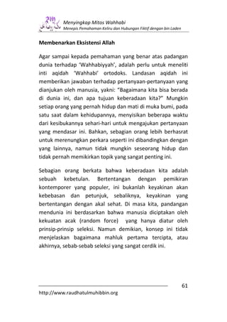 Menyingkap Mitos Wahhabi
         Menepis Pemahaman Keliru dan Hubungan Fiktif dengan bin Laden


Membenarkan Eksistensi Allah

Agar sampai kepada pemahaman yang benar atas padangan
dunia terhadap ‘Wahhabiyyah’, adalah perlu untuk meneliti
inti aqidah ‘Wahhabi’ ortodoks. Landasan aqidah ini
memberikan jawaban terhadap pertanyaan-pertanyaan yang
dianjukan oleh manusia, yakni: “Bagaimana kita bisa berada
di dunia ini, dan apa tujuan keberadaan kita?” Mungkin
setiap orang yang pernah hidup dan mati di muka bumi, pada
satu saat dalam kehidupannya, menyisikan beberapa waktu
dari kesibukannya sehari-hari untuk mengajukan pertanyaan
yang mendasar ini. Bahkan, sebagian orang lebih berhasrat
untuk merenungkan perkara seperti ini dibandingkan dengan
yang lainnya, namun tidak mungkin seseorang hidup dan
tidak pernah memikirkan topik yang sangat penting ini.

Sebagian orang berkata bahwa keberadaan kita adalah
sebuah kebetulan. Bertentangan dengan pemikiran
kontemporer yang populer, ini bukanlah keyakinan akan
kebebasan dan petunjuk, sebaliknya, keyakinan yang
bertentangan dengan akal sehat. Di masa kita, pandangan
mendunia ini berdasarkan bahwa manusia diciptakan oleh
kekuatan acak (random force) yang hanya diatur oleh
prinsip-prinsip seleksi. Namun demikian, konsep ini tidak
menjelaskan bagaimana mahluk pertama tercipta, atau
akhirnya, sebab-sebab seleksi yang sangat cerdik ini.




                                                                         61
http://www.raudhatulmuhibbin.org
 