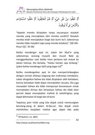 Menyingkap Mitos Wahhabi
             Menepis Pemahaman Keliru dan Hubungan Fiktif dengan bin Laden




“Apakah mereka diciptakan tanpa sesuatupun ataukah
mereka yang menciptakan (diri mereka sendiri)? Ataukah
mereka telah menciptakan langit dan bumi itu?; sebenarnya
mereka tidak meyakini (apa yang mereka katakan).” (QS Ath-
thuur 52] : 35-36)

Ketika mendengar ayat ini, Jubair bin Mut’in yang
sebelumnya seorang musyrik dan musuh Nabi n
menggambarkan saat ketika iman pertama kali masuk ke
dalam hatinya. Dia berkata, “Hatiku hampir saja terbang.”
(yakni ketika mendengar dalil yang tegas ini)87

Ketika mendengarkan ayat ini dan mempertimbangkan
dengan cermat sifatnya langsung dan maknanya mendalam,
Jubair diingatkan bahwa dia tidak diciptakan oleh ketiadaan,
karena ketiadaan tidak dapat menciptakan sesuatu. Dia juga
menyadari bahwa dia tidak mempunyai kemampuan untuk
menciptakan dirinya dan kenyataan bahwa dia tidak akan
pernah dapat menciptakan mahluk di sekelilingnya yang
dapat ditemukan di langit dan di bumi.

Tepatnya poin inilah yang kita diajak untuk merenungkan
berulang-ulang di dalam Al-Qur;an. Kita diajak untuk
memikirkan keajaiban mahluk agar dapat tiba pada

87
     HR Bukhari, no. 4854
                                                                             62
http://www.raudhatulmuhibbin.org
 