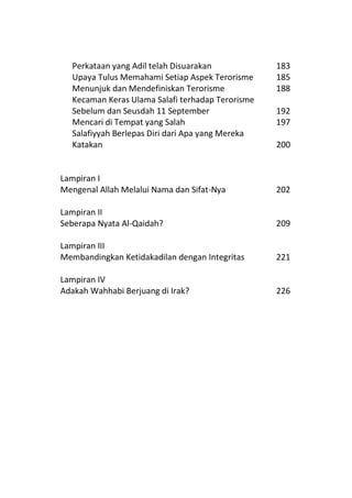 Perkataan yang Adil telah Disuarakan            183
  Upaya Tulus Memahami Setiap Aspek Terorisme     185
  Menunjuk dan Mendefiniskan Terorisme            188
  Kecaman Keras Ulama Salafi terhadap Terorisme
  Sebelum dan Seusdah 11 September                192
  Mencari di Tempat yang Salah                    197
  Salafiyyah Berlepas Diri dari Apa yang Mereka
  Katakan                                         200


Lampiran I
Mengenal Allah Melalui Nama dan Sifat-Nya         202

Lampiran II
Seberapa Nyata Al-Qaidah?                         209

Lampiran III
Membandingkan Ketidakadilan dengan Integritas     221

Lampiran IV
Adakah Wahhabi Berjuang di Irak?                  226
 