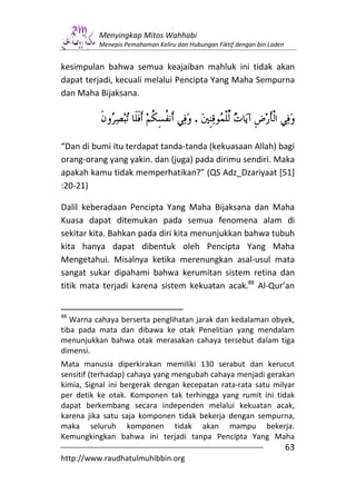 Menyingkap Mitos Wahhabi
          Menepis Pemahaman Keliru dan Hubungan Fiktif dengan bin Laden


kesimpulan bahwa semua keajaiban mahluk ini tidak akan
dapat terjadi, kecuali melalui Pencipta Yang Maha Sempurna
dan Maha Bijaksana.

                                         .

“Dan di bumi itu terdapat tanda-tanda (kekuasaan Allah) bagi
orang-orang yang yakin. dan (juga) pada dirimu sendiri. Maka
apakah kamu tidak memperhatikan?” (QS Adz_Dzariyaat [51]
:20-21)

Dalil keberadaan Pencipta Yang Maha Bijaksana dan Maha
Kuasa dapat ditemukan pada semua fenomena alam di
sekitar kita. Bahkan pada diri kita menunjukkan bahwa tubuh
kita hanya dapat dibentuk oleh Pencipta Yang Maha
Mengetahui. Misalnya ketika merenungkan asal-usul mata
sangat sukar dipahami bahwa kerumitan sistem retina dan
titik mata terjadi karena sistem kekuatan acak.88 Al-Qur’an


88
   Warna cahaya berserta penglihatan jarak dan kedalaman obyek,
tiba pada mata dan dibawa ke otak Penelitian yang mendalam
menunjukkan bahwa otak merasakan cahaya tersebut dalam tiga
dimensi.
Mata manusia diperkirakan memiliki 130 serabut dan kerucut
sensitif (terhadap) cahaya yang mengubah cahaya menjadi gerakan
kimia, Signal ini bergerak dengan kecepatan rata-rata satu milyar
per detik ke otak. Komponen tak terhingga yang rumit ini tidak
dapat berkembang secara independen melalui kekuatan acak,
karena jika satu saja komponen tidak bekerja dengan sempurna,
maka seluruh komponen tidak akan mampu bekerja.
Kemungkingkan bahwa ini terjadi tanpa Pencipta Yang Maha
                                                                          63
http://www.raudhatulmuhibbin.org
 
