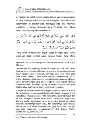 Menyingkap Mitos Wahhabi
           Menepis Pemahaman Keliru dan Hubungan Fiktif dengan bin Laden


mengajak kita untuk merenungkan indera yang menakjubkan
ini yang dianugerahkan untuk merenungkan keindahan dan
kecermatan di sekitar kita, sehingga kita bisa memiliki
keyakinan terhadap eksistensi Sang Pencipta, dan bahwa
hanya Dia-lah yang patut disembah:




“Yang telah menciptakan tujuh langit berlapis-lapis. Kamu
sekali-kali tidak melihat pada ciptaan Tuhan Yang Maha

BIjaksana dan Maha Mengetahu secara matematis tidak dapat
dihitung.
Karena mata, baik berfungsi keseluruhannya atau tidak sama sekali,
tidak mungkin memahami bahwa berjuta-juta kemungkinan mutasi
mujur terjadi secara kebetulan, sehingga lensa dan retina yang
tidak dapat bekerja tanpa salah satunya, berkembang secara
sinkron. Lagipula, tidak mungkin menjelaskan apa kegunaan khusus
tahap perkembangan yang tidak sempurna dari sebuah struktur
yang bermanfaat. Setengah rahang, setengah sayap dan mata yang
tidak lengkap bagi mahluk tidak memberikan kebaikan.
Mengomentari probabilitas untuk organ seperti itu muncul di alam
dari serangkaian kekuatan acak, Profeso H.S. Lipson, anggota British
Institutes of Physics menulis: “Kita harus melangkah lebih jauh dari
ini dan mengakui bahwa satu-satunya penjelasan yang dapat
diterima adalah penciptaan. Saya mengetahui bahwa ini adalah
anathema (terlarang) dalam fisika, dan sebenarnya juga untukku,
namun kita tidak boleh menolak teori yang tidak kita sukai jika
bukti-bukti eksperimen mendukungnya.” (H.S. Lipson, Physics
Bulletin, vol. 30, 1980, hal. 140).
                                                                           64
http://www.raudhatulmuhibbin.org
 