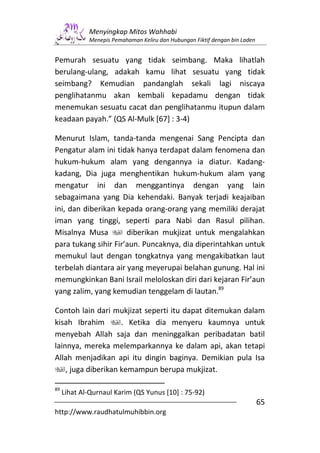 Menyingkap Mitos Wahhabi
             Menepis Pemahaman Keliru dan Hubungan Fiktif dengan bin Laden


Pemurah sesuatu yang tidak seimbang. Maka lihatlah
berulang-ulang, adakah kamu lihat sesuatu yang tidak
seimbang? Kemudian pandanglah sekali lagi niscaya
penglihatanmu akan kembali kepadamu dengan tidak
menemukan sesuatu cacat dan penglihatanmu itupun dalam
keadaan payah.” (QS Al-Mulk [67] : 3-4)

Menurut Islam, tanda-tanda mengenai Sang Pencipta dan
Pengatur alam ini tidak hanya terdapat dalam fenomena dan
hukum-hukum alam yang dengannya ia diatur. Kadang-
kadang, Dia juga menghentikan hukum-hukum alam yang
mengatur ini dan menggantinya dengan yang lain
sebagaimana yang Dia kehendaki. Banyak terjadi keajaiban
ini, dan diberikan kepada orang-orang yang memiliki derajat
iman yang tinggi, seperti para Nabi dan Rasul pilihan.
Misalnya Musa         diberikan mukjizat untuk mengalahkan
para tukang sihir Fir’aun. Puncaknya, dia diperintahkan untuk
memukul laut dengan tongkatnya yang mengakibatkan laut
terbelah diantara air yang meyerupai belahan gunung. Hal ini
memungkinkan Bani Israil meloloskan diri dari kejaran Fir’aun
yang zalim, yang kemudian tenggelam di lautan.89

Contoh lain dari mukjizat seperti itu dapat ditemukan dalam
kisah Ibrahim        . Ketika dia menyeru kaumnya untuk
menyebah Allah saja dan meninggalkan peribadatan batil
lainnya, mereka melemparkannya ke dalam api, akan tetapi
Allah menjadikan api itu dingin baginya. Demikian pula Isa
    , juga diberikan kemampun berupa mukjizat.

89
     Lihat Al-Qurnaul Karim (QS Yunus [10] : 75-92)
                                                                             65
http://www.raudhatulmuhibbin.org
 
