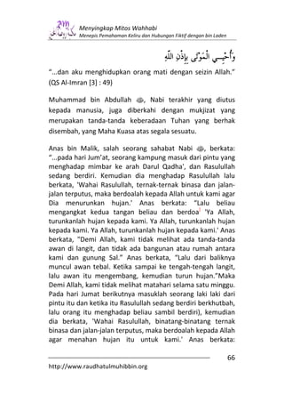 Menyingkap Mitos Wahhabi
          Menepis Pemahaman Keliru dan Hubungan Fiktif dengan bin Laden




“...dan aku menghidupkan orang mati dengan seizin Allah.”
(QS Al-Imran [3] : 49)

Muhammad bin Abdullah s, Nabi terakhir yang diutus
kepada manusia, juga diberkahi dengan mukjizat yang
merupakan tanda-tanda keberadaan Tuhan yang berhak
disembah, yang Maha Kuasa atas segala sesuatu.

Anas bin Malik, salah seorang sahabat Nabi s, berkata:
“...pada hari Jum’at, seorang kampung masuk dari pintu yang
menghadap mimbar ke arah Darul Qadha', dan Rasulullah
sedang berdiri. Kemudian dia menghadap Rasulullah lalu
berkata, 'Wahai Rasulullah, ternak-ternak binasa dan jalan-
jalan terputus, maka berdoalah kepada Allah untuk kami agar
Dia menurunkan hujan.' Anas berkata: “Lalu beliau
mengangkat kedua tangan beliau dan berdoa] 'Ya Allah,
turunkanlah hujan kepada kami. Ya Allah, turunkanlah hujan
kepada kami. Ya Allah, turunkanlah hujan kepada kami.' Anas
berkata, "Demi Allah, kami tidak melihat ada tanda-tanda
awan di langit, dan tidak ada bangunan atau rumah antara
kami dan gunung Sal.” Anas berkata, “Lalu dari baliknya
muncul awan tebal. Ketika sampai ke tengah-tengah langit,
lalu awan itu mengembang, kemudian turun hujan.”Maka
Demi Allah, kami tidak melihat matahari selama satu minggu.
Pada hari Jumat berikutnya masuklah seorang laki laki dari
pintu itu dan ketika itu Rasulullah sedang berdiri berkhutbah,
lalu orang itu menghadap beliau sambil berdiri), kemudian
dia berkata, 'Wahai Rasulullah, binatang-binatang ternak
binasa dan jalan-jalan terputus, maka berdoalah kepada Allah
agar menahan hujan itu untuk kami.' Anas berkata:

                                                                          66
http://www.raudhatulmuhibbin.org
 