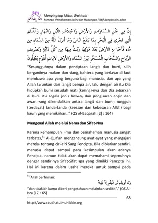Menyingkap Mitos Wahhabi
             Menepis Pemahaman Keliru dan Hubungan Fiktif dengan bin Laden




“Sesungguhnya dalam penciptaan langit dan bumi, silih
bergantinya malam dan siang, bahtera yang berlayar di laut
membawa apa yang berguna bagi manusia, dan apa yang
Allah turunkan dari langit berupa air, lalu dengan air itu Dia
hidupkan bumi sesudah mati (kering)-nya dan Dia sebarkan
di bumi itu segala jenis hewan, dan pengisaran angin dan
awan yang dikendalikan antara langit dan bumi; sungguh
(terdapat) tanda-tanda (keesaan dan kebesaran Allah) bagi
kaum yang memikirkan..” (QS Al-Baqarah [2] : 164)

Mengenal Allah melalui Nama dan Sifat-Nya

Karena kemampuan ilmu dan pemahaman manusia sangat
terbatas,91 Al-Qur’an mengandung ayat-ayat yang mengajari
mereka tentang ciri-ciri Sang Pencipta. Bila dibiarkan sendiri,
manusia dapat sampai pada kesimpulan akan adanya
Pencipta, namun tidak akan dapat memahami sepenuhnya
dengan sendirinya Sifat-Sifat apa yang dimiliki Pencipta ini.
Hal ini karena dalam usaha mereka untuk sampai pada
91
     Allah berfriman:


“dan tidaklah kamu diberi pengetahuan melainkan sedikit".” (QS Al-
Isra [17] : 65)
                                                                             68
http://www.raudhatulmuhibbin.org
 