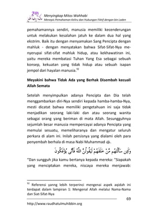 Menyingkap Mitos Wahhabi
         Menepis Pemahaman Keliru dan Hubungan Fiktif dengan bin Laden


pemahamannya sendiri, manusia memiliki kecenderungan
untuk melakukan kesalahan jatuh ke dalam dua hal yang
ekstrim. Baik itu dengan menyamakan Sang Pencipta dengan
mahluk - dengan menyatakan bahwa Sifat-Sifat-Nya me-
nyerupai sifat-sifat mahluk hidup, atau kekhawatiran ini,
yaitu mereka membatasi Tuhan Yang Esa sebagai sebuah
konsep, kekuatan yang tidak hidup atau sebuah isapan
jempol dari hayalan manusia.92

Meyakini bahwa Tidak Ada yang Berhak Disembah kecuali
Allah Semata

Setelah menyimpulkan adanya Pencipta dan Dia telah
menggambarkan diri-Nya sendiri kepada hamba-hamba-Nya,
mesti dicatat bahwa memiliki pengetahuan ini saja tidak
menjadikan seorang laki-laki dan atau seorang wanita
sebagai orang yang beriman di mata Allah. Sesungguhnya
sejumlah besar manusia mempercayai adanya Pencipta yang
memulai sesuatu, memeliharanya dan mengatur seluruh
perkara di alam ini. Inilah persisnya yang dialami oleh para
penyembah berhala di masa Nabi Muhammad s.



“Dan sungguh jika kamu bertanya kepada mereka: "Siapakah
yang menciptakan mereka, niscaya mereka menjawab:



92
   Referensi yanng lebih terperinci mengenai aspek aqidah ini
terdapat dalam lampiran 1: Mengenal Allah melalui Nama-Nama
dan Siat-Sifat-Nya
                                                                         69
http://www.raudhatulmuhibbin.org
 