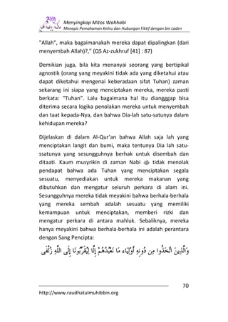 Menyingkap Mitos Wahhabi
         Menepis Pemahaman Keliru dan Hubungan Fiktif dengan bin Laden


"Allah", maka bagaimanakah mereka dapat dipalingkan (dari
menyembah Allah)?,” (QS Az-zukhruf [41] : 87)

Demikian juga, bila kita menanyai seorang yang bertipikal
agnostik (orang yang meyakini tidak ada yang diketahui atau
dapat diketahui mengenai keberadaan sifat Tuhan) zaman
sekarang ini siapa yang menciptakan mereka, mereka pasti
berkata: “Tuhan”. Lalu bagaimana hal itu diangggap bisa
diterima secara logika penolakan mereka untuk menyembah
dan taat kepada-Nya, dan bahwa Dia-lah satu-satunya dalam
kehidupan mereka?

Dijelaskan di dalam Al-Qur’an bahwa Allah saja lah yang
menciptakan langit dan bumi, maka tentunya Dia lah satu-
ssatunya yang sesungguhnya berhak untuk disembah dan
ditaati. Kaum musyrikin di zaman Nabi s tidak menolak
pendapat bahwa ada Tuhan yang menciptakan segala
sesuatu, menyediakan untuk mereka makanan yang
dibutuhkan dan mengatur seluruh perkara di alam ini.
Sesungguhnya mereka tidak meyakini bahwa berhala-berhala
yang mereka sembah adalah sesuatu yang memiliki
kemampuan untuk menciptakan, memberi rizki dan
mengatur perkara di antara mahluk. Sebaliknya, mereka
hanya meyakini bahwa berhala-berhala ini adalah perantara
dengan Sang Pencipta:




                                                                         70
http://www.raudhatulmuhibbin.org
 